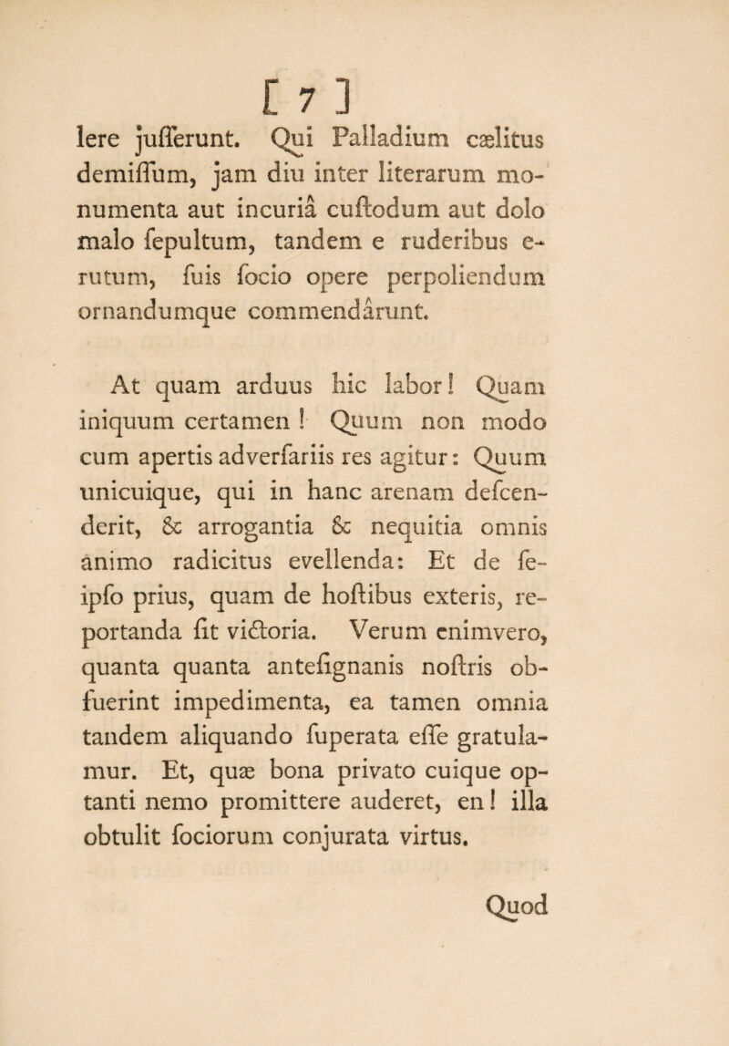 Iere jufferunt. Qui Palladium caelitus demiflum, jam diu inter literarum mo¬ numenta aut incuria cuftodum aut dolo malo fepultum, tandem e ruderibus e- rutum, fu is focio opere perpoliendum ornandumque commendarunt. At quam arduus hic labor! Quam iniquum certamen ! Quum non modo cum apertis adverfariis res agitur: Quum unicuique, qui in hanc arenam defcen- derit, & arrogantia Sc nequitia omnis animo radicitus evellenda: Et de fe- ipfo prius, quam de hoftibus exteris, re¬ portanda Iit vidtoria. Verum enimvero, quanta quanta antelignanis noftris ob¬ fuerint impedimenta, ea tamen omnia tandem aliquando fuperata effe gratula¬ mur. Et, quae bona privato cuique op¬ tanti nemo promittere auderet, en! illa obtulit fociorum conjurata virtus. Quod