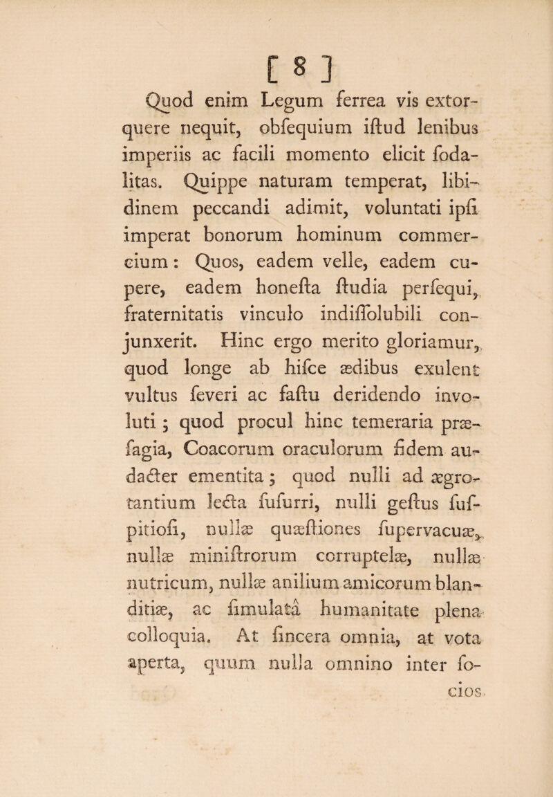 Quod enim Legum ferrea vis extor¬ quere nequit, obfequium iftud lenibus imperiis ac facili momento elicit foda- litas. Quippe naturam temperat, libi¬ dinem peccandi adimit, voluntati ipfi, imperat bonorum hominum commer¬ cium : Quos, eadem velle, eadem cu- pere, eadem honefla ftudia perfequi, fraternitatis vinculo indiffolubili con¬ junxerit. Hinc ergo merito gloriamur, quod longe ab hifce sedibus exulent vultus feveri ac faftu deridendo invo¬ luti ; quod procul hinc temeraria prse- fagia, Coacorum oraculorum fidem au- dader ementita; quod nulli ad aegro- tantium leda fufurri, nulli gefcus fuf- pitiofi, nullse quseftiones fupervacuse, nullse miniftrorum corruptelae, nulla: nutricum, nulla anilium amicorum blan¬ ditiae, ac iimulata humanitate plena colloquia. At fincera omnia, at vota aperta, quum nulla omnino inter fo- CIOS