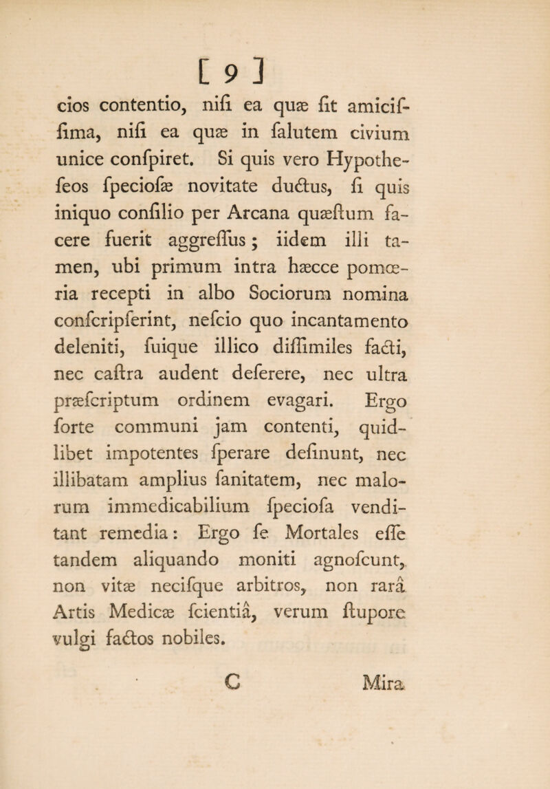 cios contentio, nifi ea quae fit amici f- fima, nifi ea quae in falutem civium unice confpiret. Si quis vero Hypothe- feos fpeciofae novitate dudtus, fi quis iniquo confilio per Arcana quaeftum fa¬ cere fuerit aggreflus; iidem illi ta¬ men, ubi primum intra haecce pomoe¬ ria recepti in albo Sociorum nomina confcripferint, nefcio quo incantamento deleniti, fuique illico diffimiles fa&i, nec caftra audent deferere, nec ultra praefcriptum ordinem evagari. Ergo forte communi jam contenti, quid¬ libet impotentes fperare definunt, nec illibatam amplius fanitatem, nec malo¬ rum immedicabilium fpeciofa vendi¬ tant remedia: Ergo fe Mortales e fle tandem aliquando moniti agnofcunt, non vitae necifque arbitros, non rara Artis Medicae fcientia, verum flupore vulgi fadtos nobiles. C Mira