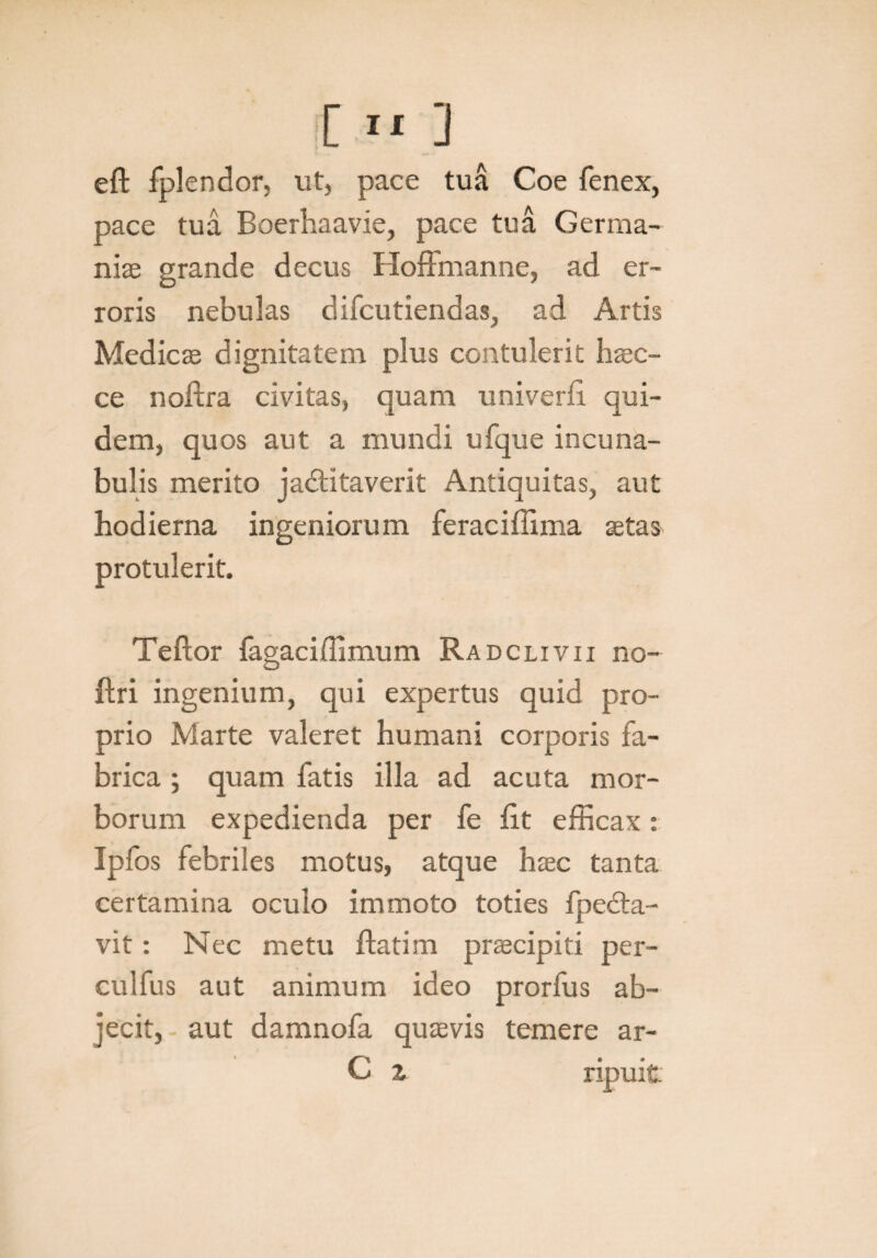 [»] eft fplendor, ut, pace tua Coe fenex, pace tua Boerhaavie, pace tua Germa¬ niae grande decus Hoffmanne, ad er¬ roris nebulas difcutiendas, ad Artis Medicae dignitatem plus contulerit haec- ce noflra civitas, quam univerfi qui¬ dem, quos aut a mundi ufque incuna¬ bulis merito jadtitaverit Antiquitas, aut hodierna ingeniorum feraciflima setas protulerit. Teflor fagaciffimum Radclivii no- flri ingenium, qui expertus quid pro¬ prio Marte valeret humani corporis fa¬ brica ; quam fatis illa ad acuta mor¬ borum expedienda per fe fit efficax: Ipfos febriles motus, atque haec tanta certamina oculo immoto toties fpedta- vit: Nec metu flatim praecipiti per- culfus aut animum ideo prorfus ab¬ jecit, aut damnofa quaevis temere ar- C z ripuit