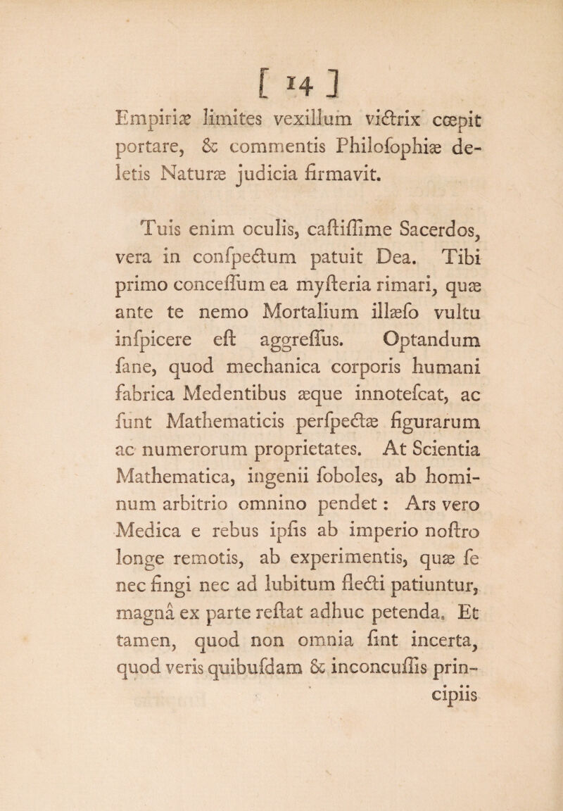 Empiriae limites vexillum vidtrix coepit portare, & commentis Philofophiae de¬ letis Naturae judicia firmavit. Tuis enim oculis, caftiffime Sacerdos, vera in confpedum patuit Dea. Tibi primo conceffum ea myfteria rimari, quae ante te nemo Mortalium illaefo vultu infpicere eft aggreffus. Optandum fane, quod mechanica corporis humani fabrica Medentibus aeque innotefcat, ac funt Mathematicis perfpedhe figurarum ac numerorum proprietates. At Scientia Mathematica, ingenii foboles, ab homi¬ num arbitrio omnino pendet: Ars vero Medica e rebus ipfis ab imperio noftro longe remotis, ab experimentis, quae fe nec fingi nec ad lubitum fledti patiuntur, magna ex parte reflat adhuc petenda. Et tamen, quod non omnia fint incerta, quod veris quibufdam & inconcuilis prin¬ cipiis