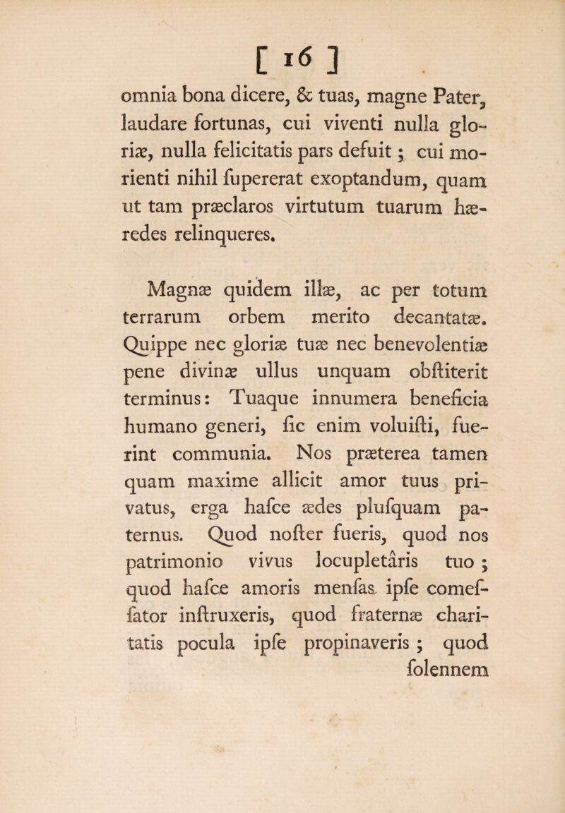 C1(5 3 omnia bona dicere, & tuas, magne Pater, laudare fortunas, cui viventi nulla glo¬ riae, nulla felicitatis pars defuit; cui mo- rienti nihil fupererat exoptandum, quam ut tam praeclaros virtutum tuarum hae¬ redes relinqueres. Magnae quidem illae, ac per totum terrarum orbem merito decantatae. Quippe nec gloriae tuae nec benevolenti® pene divinae ullus unquam obftiterit terminus: Tuaque innumera beneficia humano generi, fic enim voluifti, fue¬ rint communia. Nos praeterea tamen quam maxime allicit amor tuus pri¬ vatus, erga hafce aedes plufquam pa¬ ternus. Quod nofter fueris, quod nos patrimonio vivus locupletaris tuo; quod hafce amoris menfas, ipfe comef- fator inftruxeris, quod fraternae chari- tatis pocula ipfe propinaveris; quod folennem *