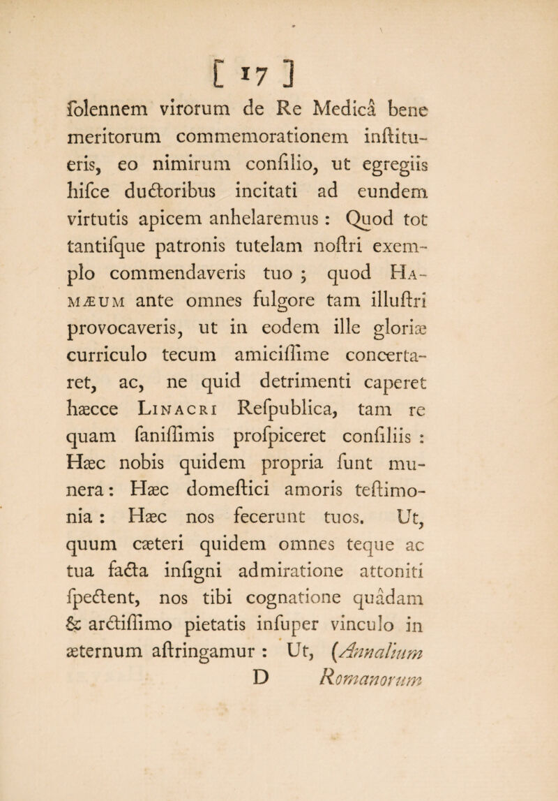 L »7 ] folennem virorum de Re Medica bene meritorum commemorationem inftitu- eris, eo nimirum confilio, ut egregiis hifce du&oribus incitati ad eundem virtutis apicem anhelaremus: Quod tot tantifque patronis tutelam noflri exem¬ plo commendaveris tuo ; quod Ha- mteum ante omnes fulgore tam illuftri provocaveris, ut in eodem ille gloriae curriculo tecum amicillime concerta¬ ret, ac, ne quid detrimenti caperet haecce Linacri Refpublica, tam re quam faniffimis profpiceret conliliis : Haec nobis quidem propria funt mu¬ nera : Haec domeftici amoris teftimo- nia : Haec nos fecerunt tuos. Ut, quum caeteri quidem omnes teque ac tua fadta inligni admiratione attoniti fpeftent, nos tibi cognatione quadam & ar&iffimo pietatis infuper vinculo in # aeternum aftringamur : Ut, {Annalium D Romanorum