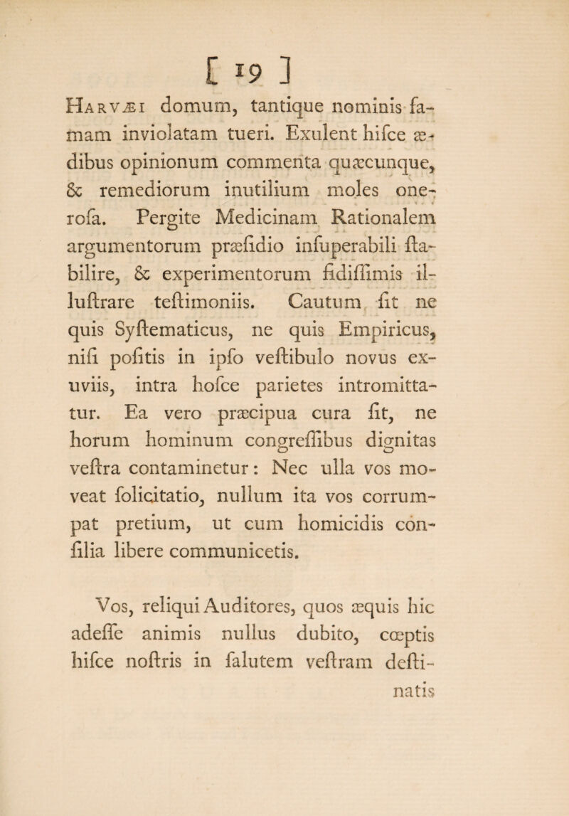 E 19 ] Ha rvjei domum, tantique nominis fa¬ mam inviolatam tueri. Exulent hifce se¬ dibus opinionum commenta quaccunque, & remediorum inutilium moles one- i. t ^ rofa. Pergite Medicinam Rationalem argumentorum praefidio infuperabili fla- bilire, & experimentorum fi di (limis il- luftrare teflimoniis. Cautum fit ne quis Syftematicus, ne quis Empiricus, nifi pofitis in ipfo veftibulo novus ex¬ uviis, intra liofce parietes intromitta¬ tur. Ea vero praecipua cura fit, ne horum hominum congrefiibus dignitas O O veflra contaminetur: Nec ulla vos mo¬ veat folicitatio, nullum ita vos corrum¬ pat pretium, ut cum homicidis con- filia libere communicetis. Vos, reliqui Auditores, quos aequis hic adefie animis nullus dubito, coeptis hifce noflris in falutem veflram deffi- natis