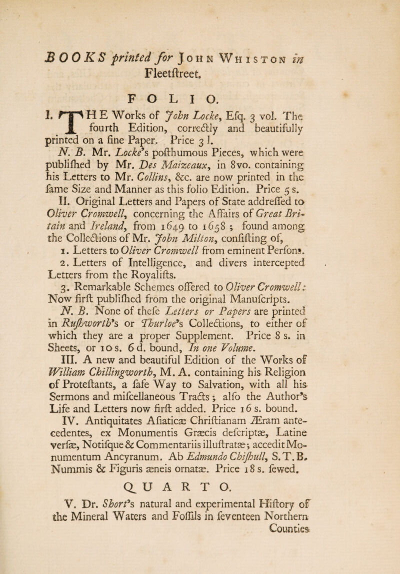 Fleetftreet, FOLIO. I. np H E Works of John Locke, Efq. 3 vof The 1 fourth Edition, corredtly and beautifully printed on a fine Paper, Price 3 I. N. B. Mr. Locke9s poflhumous Pieces, which were publifhed by Mr. Des Maizeaux, in 8vo. containing his Letters to Mr. Collinsy &c. are now printed in the fame Size and Manner as this folio Edition. Price 5 s. II. Original Letters and Papers of State addrefifed to Oliver Cromwell, concerning the AfFairs of Great Bri- tain and Ireland, from 1649 to 1658 ; found among the Colledtions of Mr. John Milton, confifling of, 3. Letters to Oliver Cromwell from eminent Perfons. 2. Letters of Intelligence, and divers intercepted Letters from the Royalifls. 3. Remarkable Schemes offered to Oliver Cromwell: Now firfl publifhed from the original Manufcripts. iV. B. None of thefe Letters or Papers are printed in RuJhworth9s or Lhurloe*s Colledtions, to either of which they are a proper Supplement. Price 8 s. in Sheets, or ios. 6d. bound. In one Volume. III. A new and beautifui Edition of the Works of William Chillingworth, M. A. containing his Religion of Proteflants, a fafe Way to Salvation, with ali his Sermons and mifcellaneous Trafts ; alfo the Author*s Life and Letters now firfl added. Price 16 s. bound. IV. Antiquitates Afiaticas Chriflianam iEram ante¬ cedentes, ex Monumentis Graecis defcriptae, Latine verfae, Notifque& Commentariis illuflratae; accedit Mo¬ numentum Ancyranum. Ab Edmundo Chijhull, S.T.B# Nummis & Figuris aeneis ornatae. Price 18 s. fewed. U A R T O. V. Dr. ShorPs natural and experimental Hiflory of the Mineral Waters and Foflils in feventeen Northern Counties