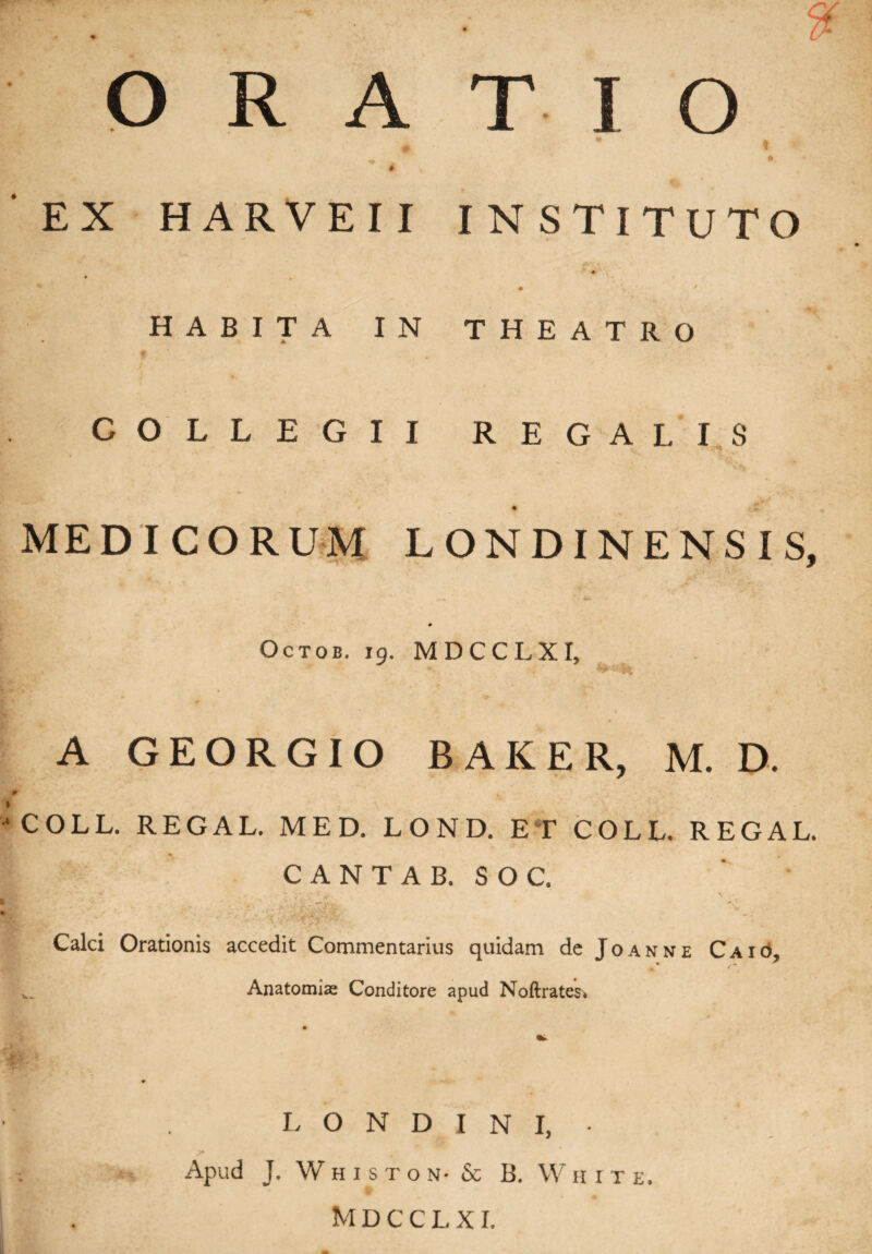 ORATIO ♦ * « ^ . * n, * EX HARVEII INSTITUTO ♦ ^ • y. ' HABITA IN THEATRO COLLEGII REGALIS MEDICORUM LONDINENSIS. 7 Octob. 19. MDCCLXI, It* ' A GEORGIO BAKER, M. D. COLL. REGAL. MED. LOND. ET COLL. REGAL. CANTA B. SOC. Calci Orationis accedit Commentarius quidam de Joanne Caio, • « * w. Anatomiae Conditore apud Noftrates» L O N D I N I, ■ ; Apud J. WhistoN' & B. W h i t e. Mdcclx r.