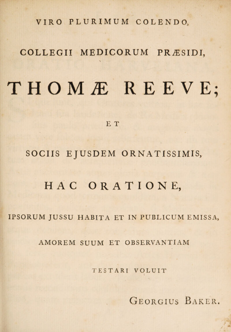 VIRO PLURIMUM COLENDO, COLLEGII MEDICORUM PRiESIDI, \ THOMiE REEVE; E T SOCIIS EJUSDEM ORNATISSIMIS, HAC ORATIONE, IPSORUM JUSSU HABITA ET IN PUBLICUM EMISSA, AMOREM SUUM ET OBSERVANTIAM t TESTARI VOLUIT Georgius Baker.