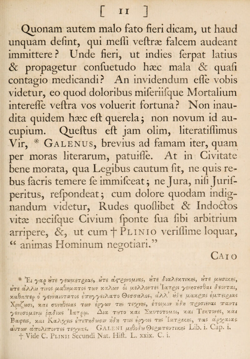 Quonam autem malo fato fieri dicam, ut haud unquam defint, qui meffi veftrse falcem audeant immittere? Unde fieri, ut indies ferpat latius & propagetur confuetudo hsec mala & quali contagio medicandi? An invidendum efte vobis videtur, eo quod doloribus miferiifque Mortalium interefle veftra vos voluerit fortuna? Non inau¬ dita quidem hsec eft querela; non novum id au¬ cupium. Queftus eft jam olim, literatiffimus Vir, * Gal enus, brevius ad famam iter, quam per moras literarum, patuifie. At in Civitate bene morata, qua Legibus cautum fit, ne quis re¬ bus facris temere fe immifceat; ne Jura, nili Jurif- peritus, refpondeat; cum dolore quodam indig¬ nandum videtur, Rudes quoflibet & Indodtos vitse necifque Civium fponte fua fibi arbitrium arripere, &, ut cum f Plinio veriffime loquar, “ animas FI ominum negotiari.” Cai o * y&Q HTg yZMfJLZTgJLClSy «Tg «Tg 'PlCtXSTtTlTttf, UTS fA8t71X7)5, UTS CtAAy TIVQ$ fJLCtfJYIfJLCCTO$ TOOV KXAmV Oi [At?\.A0VT£5 IctT^pi ySVKTSC^Xl (PsOVTOtly yxbxvrep o yevvcuoTocTQS i'/rr,yySi/\XTO 0gcrtraAo5, xAX 8-J g fxxTtCJtS SfX7rei£/x5 'X.pyii^kicri, tcixl (rvvyhsixS tgjv Sgyoov T7)5 stoixov wffl 7r^pcriSvcci ttxvtl ysvwojxcvcp pafiw 'Isltgu. Aia tsto tcxi 'Ekvtotohoi, tcxl TsktovSS, tcxi 'Bxysis, tcxi KctA^giS i^TiTrrxPooaiv tiSw tois toyois Ixt^/.tcy)5^ txs xg^xixs qcutcov xttgXittovtss ts^vx5» CjALENI jtxgOofiy Qs&LTrsvTiTCYii Elb. 1. Cap. 1« ■j* Vide C. Plinii Secundi IS1 at. HifL L. xxix. C. i.