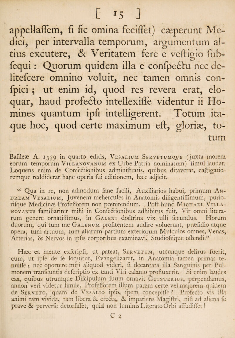 appellallem, fi fic omina feciflet) cseperunt Me¬ dici, per intervalla temporum, argumentum al¬ tius excutere, & Veritatem fere e veftigio fiib- fequi : Quorum quidem illa e confpedfu nec de- litefcere omnino voluit, nec tamen omnis con- fpici 3 ut enim id, quod res revera erat, elo¬ quar, haud proleCto intellexifle videntur ii Ho¬ mines quantum ipfi intelligerent. Totum ita¬ que hoc, quod certe maximum e 11, glorise, to¬ tum Bafileae A. 1539 in quarto editis, Vesalium Servetumque (juxta morem eorum temporum Villanovanum ex Urbe Patria nominatum) fimul laudat. Loquens enim de Confectionibus adminiftratis, quibus ditaverat, caftigatio- remque reddiderat hanc operis fui editionem, haec adjicit. “ Qua in re, non admodum fane facili. Auxiliarios habui, primum An- dream Vesalium, Juvenem mehercules in Anatomis diligentiffimum, purio- rifque Medicinae Profelforem non poenitendum. Poft hunc Michael Villa- novanus familiariter mihi in ConfeCtionibus adhibitus fuit, Vir omni litera- rum genere ornatilTimus, in Galeni dodrina vix ulli fecundus. Horum duorum, qui tum me Galenum profitentem audire voluerunt, praefidio atque Opera, tum artuum, tum aliarum partium exteriorum Mufculos omnes. Venas, Arterias, & Nervos in ipfis corporibus examinavi^ Studiofifque oftendi.” Haec ea mente exfcripfi, ut pateat, Servetum, utcunque delirus fuerit, cum, ut ipfe de fe loquitur, Evangelizaret, in Anatomia tamen primas te- nuilfe ; nec oportere miri aliquod videri, fi decantata illa Sanguinis per Pul¬ monem tranfeuntis defcriptio ex tanti Viri calamo profluxerit. Si enim laudes eas, quibus utrumque Difcipulum fuurri ornavit Guinterius, perpendamus, annon veri videtur limile, Profelforem illum parem certe vel majorem quidem de Serveto, quam de Vesalio ipfo, fpem concepilfe ? Profedlo vis illa animi tam vivida, tam libera & ereCfa, &; impatiens Magiftri, nifi ad aliena fe prave & perverfe detorfilfet, quid non luminis Literato Orbi affudilfet!