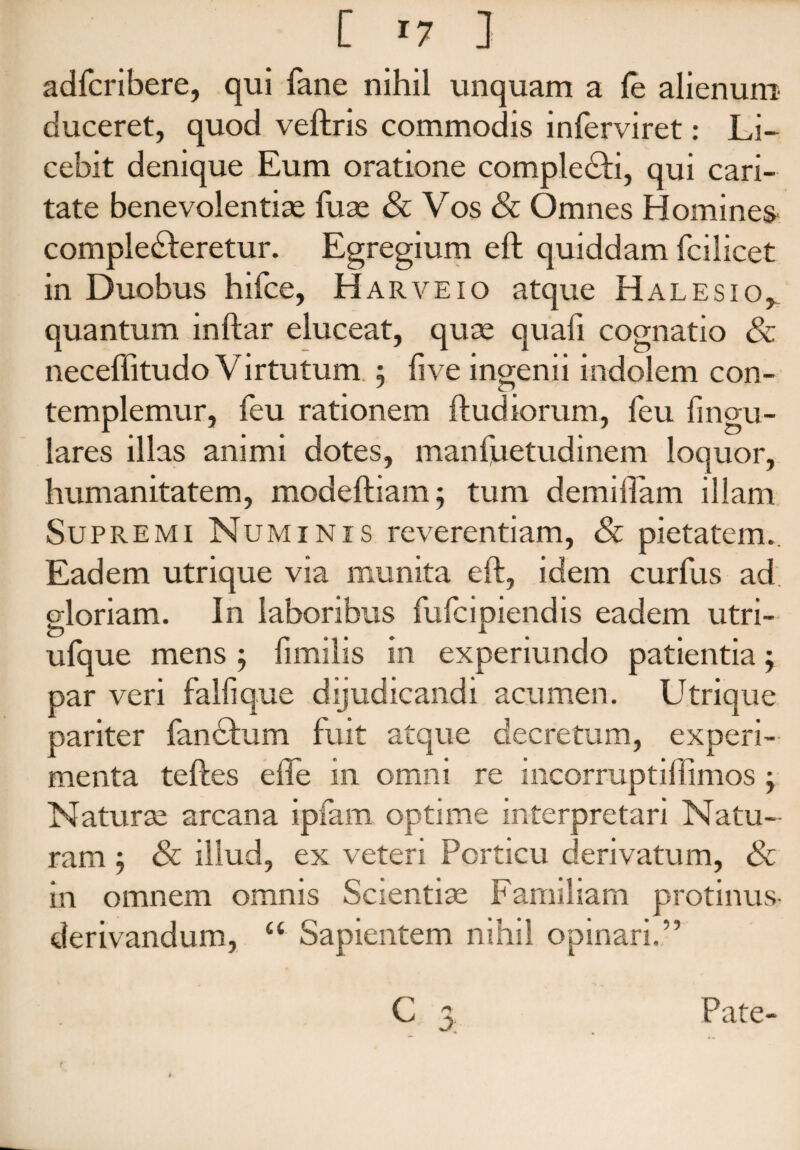 adfcribere, qui fane nihil unquam a fe alienum duceret, quod veftris commodis inferviret: Li¬ cebit denique Eum oratione comple&i, qui cari¬ tate benevolentiae fuae & Vos & Omnes Homines compledleretur. Egregium eft quiddam fcilicet in Duobus hifce, Harve10 atque Halesio^ quantum inftar eluceat, quae quafi cognatio & neceffitu do Virtutum. 5 fi ve ingenii indolem con¬ templemur, feu rationem ftudiorum, feu lingu¬ lares illas animi dotes, mansuetudinem loquor, humanitatem, modeftiam ; tum demiftam illam Supremi Numinis reverentiam, & pietatem. Eadem utrique via munita eft, idem curfus ad gloriam. In laboribus fufcipiendis eadem utri- ufque mens ; fimilis in experiundo patientia; par veri falli que dijudicandi acumen. Utrique pariter fandfum fuit atque decretum, experi¬ menta teftes eflfe in omni re incorruptiflimos j Naturae arcana ipfam optime interpretari Natu¬ ram , & illud, ex veteri Porticu derivatum, & in omnem omnis Scientiae Familiam protinus- derivandum, u Sapientem nihil opinari.” C 3 Pate- f