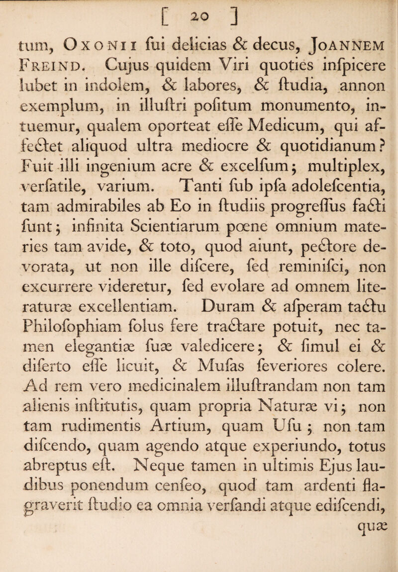 O xonii fui delicias & decus, Joannem i reind. Cujus quidem Viri quoties infpicere in indolem, Sc labores, Sc ftudia, annon exemplum, in illuftri pofitum monumento, in¬ tuemur, qualem oporteat efle Medicum, qui af¬ fectet aliquod ultra mediocre Sc quotidianum? Fuit illi ingenium acre Sc excellum; multiplex, verfatile, varium. Tanti fub ipfa adolefcentia, tam admirabiles ab Eo in ftudiis progrefliis faCti funt j infinita Scientiarum poene omnium mate¬ ries tam avide, Sc toto, quod aiunt, peCtore de¬ vorata, ut non ille difcere, fed reminifci, non excurrere videretur, fed evolare ad omnem lite- raturse excellentiam. Duram Sc afperam taCtu Philofophiam folus fere traCtare potuit, nec ta¬ men elegantiae fuae valedicere; Sc fimul ei Sc diferto efle licuit, Sc Mulas feveriores colere. Ad rem vero medicinalem illuftrandam non tam alienis inftitutis, quam propria Naturae vi 5 non tam rudimentis Artium, quam Ufu ; non tam difcendo, quam agendo atque experiundo, totus abreptus eft. Neque tamen in ultimis Ejus lau¬ dibus ponendum cenfeo, quod tam ardenti fla¬ graverit ftudio ea omnia ver] ct quse