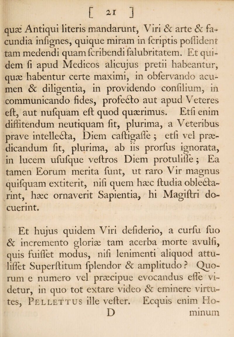 [ ^ ] quae Antiqui literis mandarunt, Viri & arte Sc fa¬ cundia infignes, quique miram in fcriptis poffident tam medendi quam fcribendi falubritatem. Et qui¬ dem fi apud Medicos alicujus pretii habeantur, quae habentur certe maximi, in obfervando acu¬ men & diligentia, in providendo conlilium, in communicando fides, profedto aut apud Veteres eft, aut nufquam eft quod quaerimus. Etfi enim diffitendum neutiquam fit, plurima, a Veteribus prave intelledla, Diem caftigafie , etfi vel prae¬ dicandum fit, plurima, ab iis prorfus ignorata, in lucem ufufque veftros Diem protulifie; Ea tamen Eorum merita funt, ut raro Vir magnus quifquam extiterit, nifi quem haec ftudia oblecta- rint, haec ornaverit Sapientia, hi Magiftri do¬ cuerint. Et hujus quidem Viri defiderio, a curfu fiio & incremento eloriae tam acerba morte avulfi, o . . quis fuiflet modus, nifi lenimenti aliquod attu- liffiet Superftitum fplendor & amplitudo ? Quo¬ rum e numero vel praecipue evocandus efie vi¬ detur, in quo tot extare video & eminere virtu¬ tes, Pellet tus ille vefter. Ecquis enim Ho- D minum