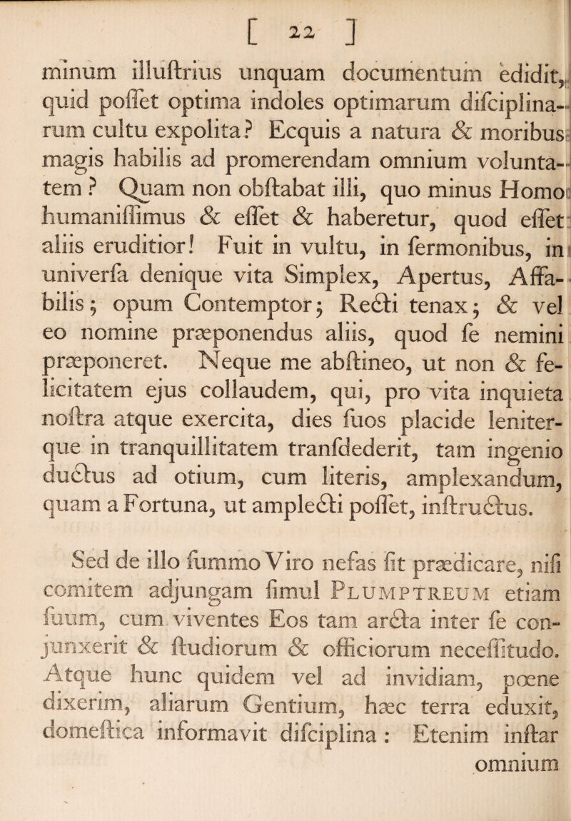 [ ] minum illuftrius unquam documentum edidit,, quid poffet optima indoles optimarum difciplina- rum cultu expolita ? Ecquis a natura & moribusi magis habilis ad promerendam omnium volunta¬ tem ? Quam non obftabat illi, quo minus Homo humaniffimus & effet & haberetur, quod effet aliis eruditior! Fuit in vultu, in fermonibus, ini univerfa denique vita Simplex, Apertus, Affa¬ bilis ; opum Contemptor 5 Redfci tenax ; & vel eo nomine praeponendus aliis, quod fe nemini praeponeret. Neque me abftineo, ut non & fe¬ licitatem ejus collaudem, qui, pro vita inquieta noftra atque exercita, dies fuos placide leniter- que in tranquillitatem tranfdederit, tam ingenio dudhis ad otium, cum literis, amplexandum, quam a Fortuna, ut ampledti poffet, inftrudhis. Sed de illo fommo Viro nefas fit praedicare, nifi comitem adjungam fimul Plumptreum etiam fuum, cum viventes Eos tam arcffa inter fe con¬ junxerit Sc ftudiomm & officiorum neceffitudo. Atque hunc quidem vel ad invidiam, poene dixerim, aliarum Gentium, haec terra eduxit, domeftica informavit dilciplina .* Etenim inftar omnium