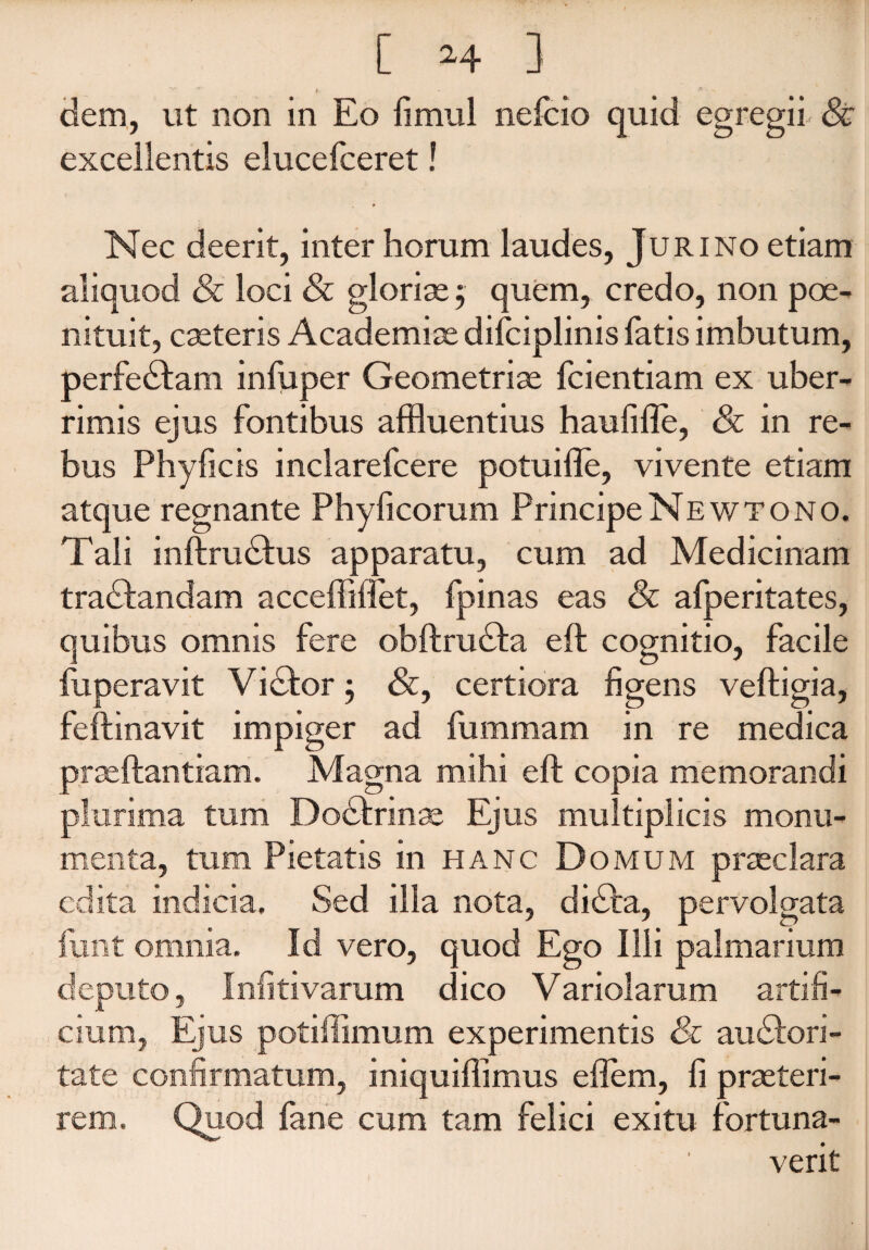 dem, ut non in Eo fimul nefcio quid excellentis elucefceret! Nec deerit, inter horum laudes, Juri no etiam aliquod & loci & gloriae $ quem, credo, non poe- nituit, caeteris Academiae difciplinis fatis imbutum, perfedtam infuper Geometriae fcientiam ex uber¬ rimis ejus fontibus affluentius haufifle, & in re¬ bus Phy ficis inclarefcere potuifle, vivente etiam atque regnante Phylleorum PrincipeNewtono. Tali inftrudtus apparatu, cum ad Medicinam tradfandam acceffilfet, fpinas eas & alperitates, quibus omnis fere obftrudta eit cognitio, facile fuperavit Vidbor ; &, certiora figens veftigia, feftinavit impiger ad fummam in re medica praeftantiam. Magna mihi eft copia memorandi plurima tum Doctrinae Ejus multiplicis monu¬ menta, tum Pietatis in hanc D omum praeclara edita indicia. Sed illa nota, didta, pervolgata funt omnia. Id vero, quod Ego Ilii palmarium deputo, Infitivarum dico Variolarum artifi¬ cium, Ejus potiffimum experimentis 81 audtori- tate confirmatum, iniquiffimus effem, fi praeteri¬ rem. Quod fane cum tam felici exitu fortuna¬ verit