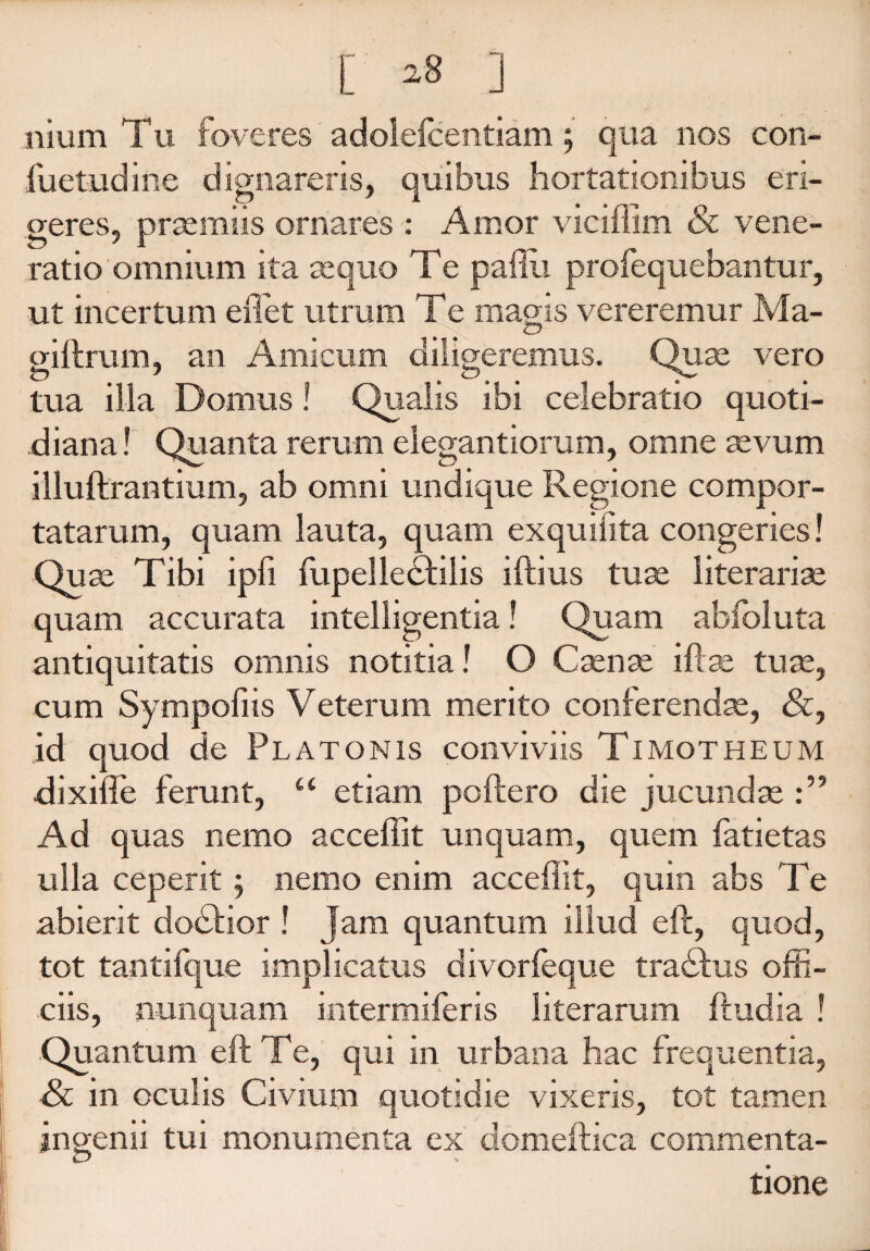 [ ] nium Tu foveres adolefcentiam; qua nos con- fuetndine dignareris, quibus hortationibus eri¬ geres, praemiis ornares : Amor vieiffim & vene¬ ratio omnium ita sequo Te paflu profequebantur, ut incertum effiet utrum Te magis vereremur Ma- giftrum, an Amicum diligeremus. Quse vero tua illa Domus! Qualis ibi celebratio quoti¬ diana! Quanta rerum elegantiorum, omne sevum illuftrantium, ab omni undique Regione compor¬ tatarum, quam lauta, quam exquifita congeries! Quse Tibi ipfi fupelletftilis iftius tuae literariae quam accurata intelligentia! Quam abfoluta antiquitatis omnis notitia! O Csense iftae tuse, cum Sympofiis Veterum merito conferendae, &, id quod de Platonis conviviis Timotheum dixiffe ferunt, “ etiam poftero die jucundae Ad quas nemo acceffit unquam, quem fatietas ulla ceperit ; nemo enim acceffit, quin abs Te abierit dodfior ! Jam quantum illud eft, quod, tot tantifque implicatus divorfeque tradfus offi¬ ciis, nunquam intermiferis literarum ftudia ! .Quantum eft Te, qui in urbana hac frequentia, in oculis Civium quotidie vixeris, tot tamen ingemi tui monumenta ex domeftica commenta¬ tione