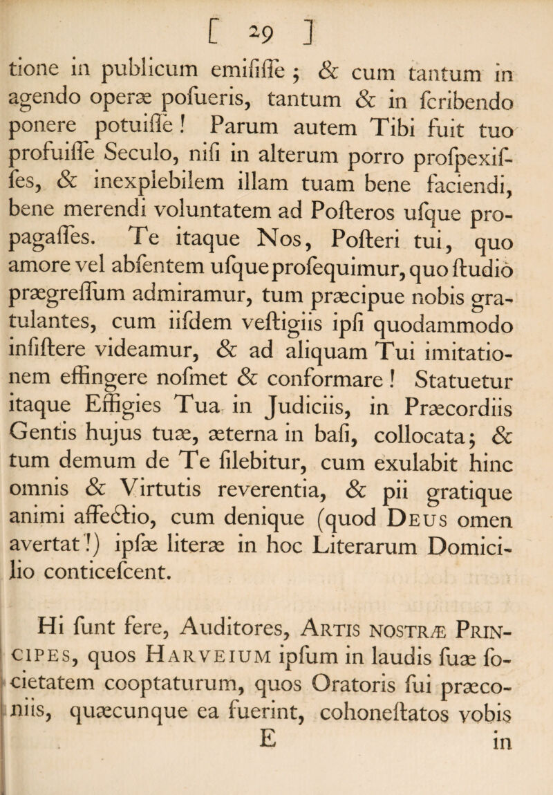 tione in publicum emififfe ; & cum tantum in agendo operas pofueris, tantum & in fcridendo ponere potuifle! Parum autem Tibi fuit tuo profuilTe Seculo, nifi in alterum porro profpexif- fes, & inexplebilem illam tuam bene faciendi, bene merendi voluntatem ad Pofteros ufque pro- pagaifes. Te itaque Nos, Pofteri tui, quo amore vel abfentem ufque profequimur, quo ftudio praegreffum admiramur, tum praecipue nobis gra- tulantes, cum lifdem veftigiis ipfi quodammodo infiftere videamur, & ad aliquam Tui imitatio¬ nem effingere nofmet & conformare ! Statuetur itaque Effigies Tua in Judiciis, in Praecordiis Gentis hujus tuae, aeterna in bafi, collocata; & tum demum de Te filebitur, cum exulabit hinc omnis & Virtutis reverentia, & pii gratique animi affe&io, cum denique (quod Deus omen avertat!) ipfae literae in hoc Literarum Domici¬ lio conticefcent. Hi funt fere, Auditores, Artis nostra Prin¬ cipes, quos Harveium ipfum in laudis fuae fo- cietatem cooptaturum, quos Oratoris fui praeco¬ niis, quaecunque ea fuerint, cohonellatos vobis