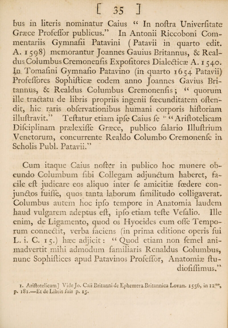 bus in literis nominatur Caius “ In noftra Univerfitate Graece Profeffor publicus.” In Antonii Riccoboni Com¬ mentariis Gymnafii Patavini (Patavii in quarto edit. A. 1598) memorantur Joannes Gauius Britannus, & Real- dusColumbusCremonenfis Expofttores Dialedticae A. 1540. In Tomaftni Gymnafio Patavino (in quarto 1654 Patavii) Profeffores Sophiftics eodem anno Joannes Gavius Bri¬ tannus, & Realdus Columbus Cremonenfis; “ quorum ille tradtatu de libris propriis ingenii fecunditatem often- dit, hic raris obfervationibus humani corporis hiftoriam illuftravit.” Teftatur etiam ipfe Caius fe *' “ Ariftotelicam Difciplinam praei exifte Graece, publico falario Illuftrium Venetorum, concurrente Realdo Columbo Cremonenfe in Scholis Pubi. Patavii.” Cum itaque Caius nofter in publico hoc munere ob¬ eundo Columbum libi Collegam adjunctum haberet, fa¬ cile eft judicare eos aliquo inter fe amicitis foedere con- jundtos fu i fle, quos tanta laborum ftmilitudo colligaverat. Columbus autem hoc ipfo tempore in Anatomia laudem haud vulgarem adeptus eft, ipfo etiam tefte Vefalio. Ille enim, de Ligamento, quod os Hyoeides cum offe Tempo¬ rum connedtit, verba faciens (in prima editione operis fui L. i. C. 15.) haec adjicit: “Quod etiam non femel ani¬ madvertit mihi admodum familiaris Renaldus Columbus, nunc Sophiftices apud Patavinos Profeffor, Anatomiae ftu- diofiflimus.” 1. Ariftotelicam] Vide Jo< Caii Britanni de Ephemera Britannica Lovan. 1556, in I2mx>, p. 181.—Et deLibiis fuis p. 15.