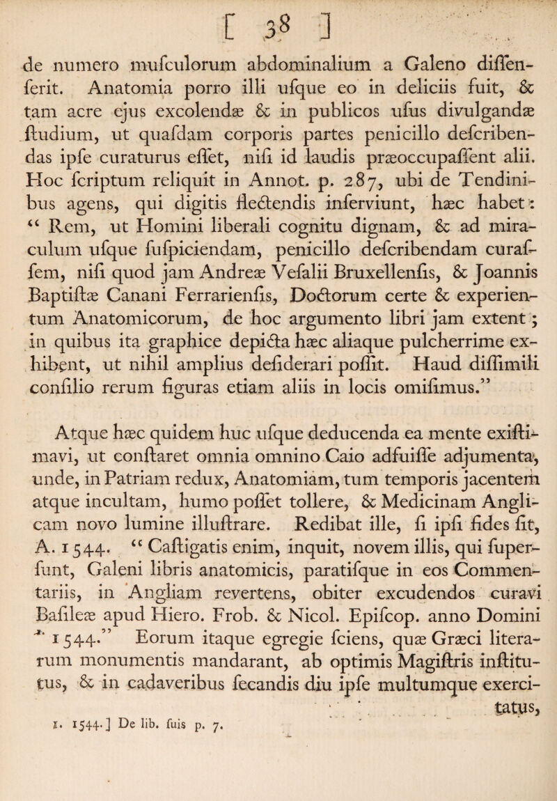 [ 33 ] de numero mufculorum abdominalium a Galeno diflen- ferit. Anatomia porro illi ufque eo in deliciis fuit, & tam acre ejus excolendas & in publicos ufus divulganda ftudium, ut quafdam corporis partes penicillo defcriben- das ipfe curaturus eflet, nili id laudis prseoccupaffent alii. Hoc fcriptum reliquit in Annot. p. 287, ubi de Tendini¬ bus agens, qui digitis fiedtendis inferviunt, haec habet : “ Rem, ut Homini liberali cognitu dignam, & ad mira¬ culum ufque fufpiciendam, penicillo defcribendam curaf- fem, nili quod jam Andreae Vefalii Bruxelleniis, & Joannis Baptiftse Canani Ferrarieniis, Dodtorum certe & experien- tum Anatomicorum, de hoc argumento libri jam extent; in quibus ita graphice depicta haec aliaque pulcherrime ex¬ hibent, ut nihil amplius deiiderari poffit. Haud diflimili coniilio rerum figuras etiam aliis in locis omifimus.” Atque haec quidem huc ufque deducenda ea mente exifti- mavi, ut conflaret omnia omnino Caio adfuifle adjumenta, unde, in Patriam redux, Anatomiam, tum temporis jacentem atque incultam, humo poflet tollere, & Medicinam Angi i- cam novo lumine illuftrare. Redibat ille, fi ipfi fides fit, A. 1544. “ Caftigatis enim, inquit, novem illis, qui fuper- funt, Galeni libris anatomicis, paratifque in eos Commen¬ tariis, in Angliam revertens, obiter excudendos curavi Bafileas apud Hiero. Frob. & Nicol. Epifcop. anno Domini 1544.” Eorum itaque egregie fciens, quas Grasci litera- rum monumentis mandarant, ab optimis Magiftris inftitu- tus, & in cadaveribus fecandis diu ipfe multumque exerci- '. tatus, J. I544‘] lib. fuis p, 7»