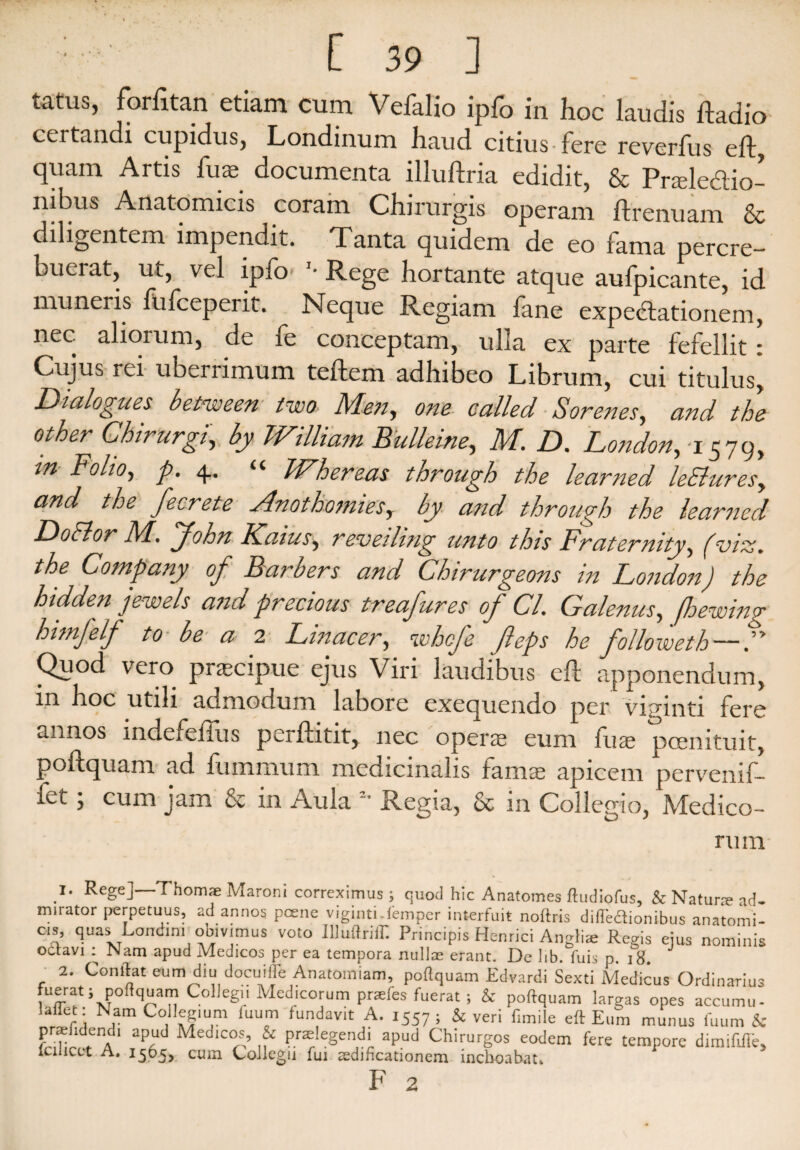 tatus, farfitan etiam cum Vefalio ipfo in hoc laudis ftadio certandi cupidus, Londinum haud citius fere reverfus eft, quam Artis fuae documenta illuftria edidit, & Prseledio- nibus Anatomicis coram Chirurgis operam flrenuam & diligentem impendit. Tanta quidem de eo fama percre— buerat, ut, vel ipfo '• Rege hortante atque aufpicante, id muneris fufceperit. Neque Regiam fane expecfationem, nec aliorum, de fe conceptam, ulla ex parte fefellit: Cujus rei uberrimum teftem adhibeo Librum, cui titulus, Dialogues betmeen iwo Men, one called Sorenes, and the other Chirurgi, by William Eulleine, M. D. London,-i 579, m Folio, p. 4. “ Whereas through the learned leEluresy and the fecrete Anothomies, by and through the learned DoElor M. 'John Kaius, reveiling unto this Fratermty, (viz. the Company of Barbers and Chirurgeons in London) the htdden jewels and prectous treafures of Cl. Galenus, fhewing himfelf to■ be a 2 Linacer, whcfe feps he followeth — F Quod vero pnecipue ejus Viri laudibus eft apponendum, m hoc utili admodum labore exequendo per viginti fere annos indefeiius perftitit, nec operse eum fuse poenituit, poftquam ad fummum medicinalis fama; apicem pervenif- fet; cum jam & in Aula *• Regia, & in Collegio, Medico- ru m .!* Rege]—Thomx Maroni correximus ; quod hic Anatomes ftudiofus, & Natura ad- mirator perpetuus, ad annos pcene viginti-femper interfuit noftris diftedionibus anatomi- cls', quas Londini obivimus voto Illuftriir. Principis Henrici Anglii Regis eius nominis octavi : Nam apud Medicos per ea tempora nullae erant. De hb. fuis p 18 2. Conftat eum diu docuifle Anatomiam, poftquam Edvardi Sexti Medicus Ordinarius fuerat; poftquam Gollegu Medicorum praefes fuerat ; & poftquam largas opes accumu- laliet: Nam Collegium luum fundavit A. 1557; & veri fimile eft Eum munus fuum & LiHr UpAd Medlc^’ & P.r^Iegendi apud Chirurgos eodem fere tempore dimififfe, lciiicet A. 1565, cum Collegii fui aedificationem inchoabat» F 2