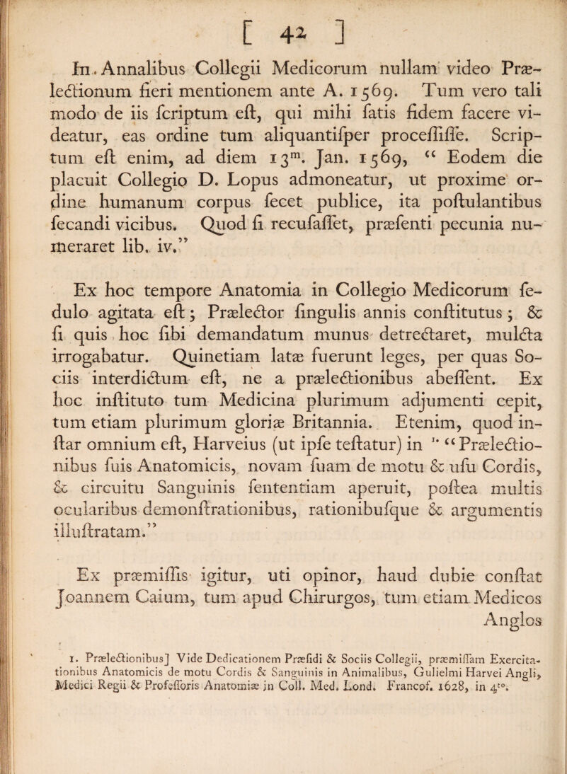 [ 4* ] In. Annalibus Collegii Medicorum nullam video Prs- leCtionum fieri mentionem ante A. 1569. Tum vero tali modo de iis fcriptum eft, qui mihi fatis fidem facere vi¬ deatur, eas ordine tum aliquantifper proceftifie. Scrip¬ tum eft enim, ad diem 13111. Jan. 1569, “ Eodem die placuit Collegio D. Lopus admoneatur, ut proxime or¬ dine humanum corpus fecet publice, ita poftulantibus fecandi vicibus. Quod fi recufaftet, praefenti pecunia nu¬ meraret lib. iv.” Ex hoc tempore Anatomia in Collegio Medicorum fe- dulo agitata eft; Praelector fingulis annis conftitutus; & fi quis hoc fibi demandatum munus- detreCtaret, mulCta irrogabatur. Quinetiam latae fuerunt leges, per quas So¬ ciis interdictum eft, ne a praelectionibus abefient. Ex hoc inftituto tum Medicina plurimum adjumenti cepit, tum etiam plurimum gloriae Britannia. Etenim, quod in- ftar omnium eft, Harveius (ut ipfe teftatur) in '* “Praelectio¬ nibus fuis Anatomicis, novam fuam de motu & ufu Cordis, & circuitu Sanguinis fententiam aperuit, poftea multis ocularibus demonftrationibus, rationibufque & argumentis illuft ratam.” Ex praemiftis igitur, uti opinor, haud dubie conftat Joannem Caium, tum apud Chirurgos, tum etiam Medicos Anglos r i. Prasle£lionibusj Vide Dedicationem Prtefidi & Sociis Collegii, praemifTam Exercita¬ tionibus Anatomicis de motu Cordis & Sanguinis in Animalibus, Gulielmi Harvei Angli* Medici Regii & ProfefToris Anatomise jn Coli. Med, Lond. Francof. 1628, in 4t0.