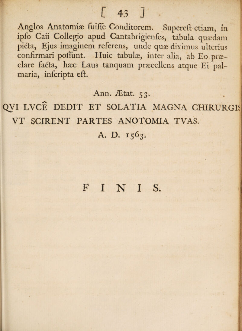 Angi os Aftatomiae fui fle Conditorem. Superefl: etiam, m ipfo Caii Collegio apud Cantabrigienfes, tabula quasdam pidta, Ejus imaginem referens, unde qua; diximus ulterius confirmari poflimt. Huic tabula;, inter alia, ab Eo prae¬ clare facta, haec Laus tanquam praecellens atque Ei pal¬ maria, infcripta eft. Ann. iEtat. 53. QVI LVCE DEDIT ET SOL ATI A MAGNA CHIRURGE VT SCIRENT PARTES ANOTOMIA TVAS. A. D. 1563. FINIS.