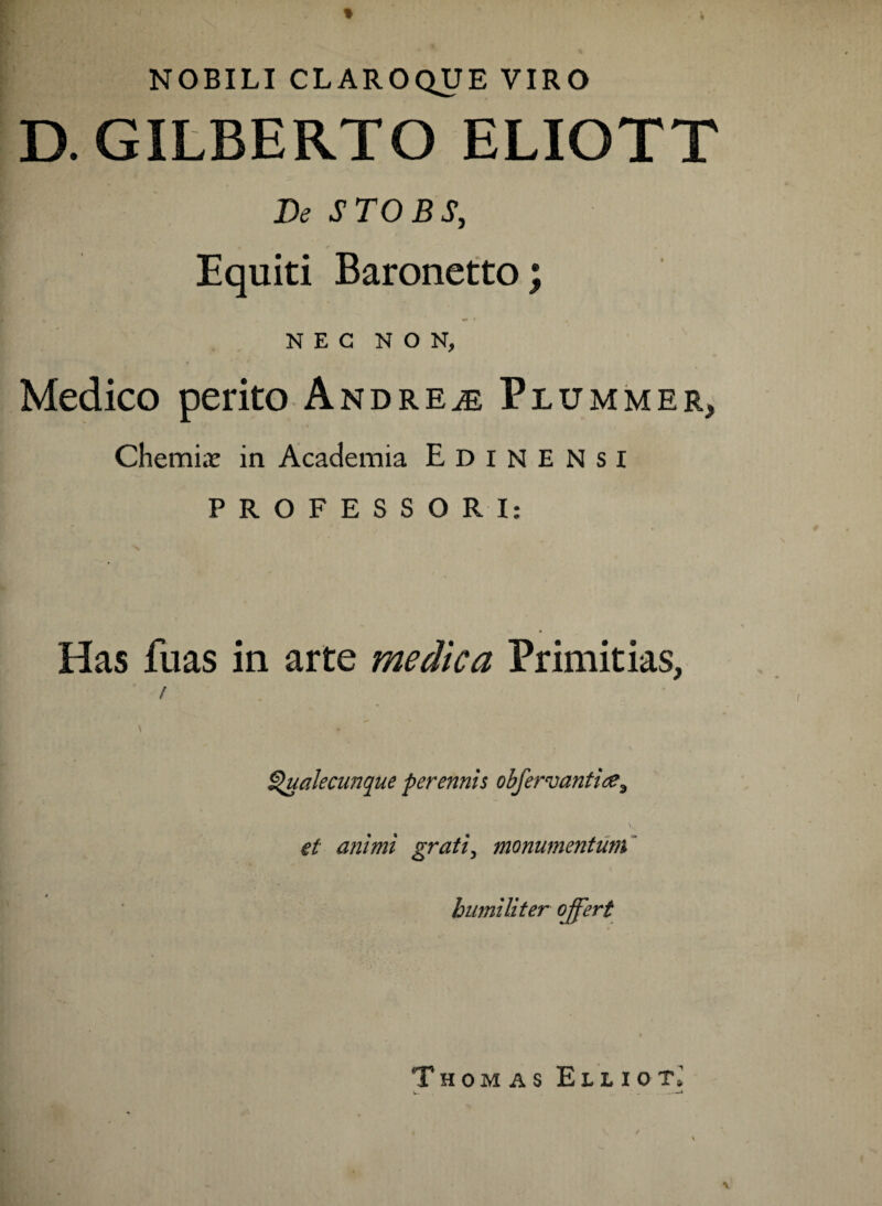 NOBILI CLAROQUE VIRO D.GILBERTO ELIOTT De STO B S, Equiti Baronetto; NEC NON, Medico perito Andre^e Plummer, Chemi«t in Academia Edinensi PROFESSORI: Has fuas in arte medica Primitias, / ^ualecunque perennis obfervantiee3 \v et animi grati3 monumentum bimiliter offert Thomas Elliot1 l