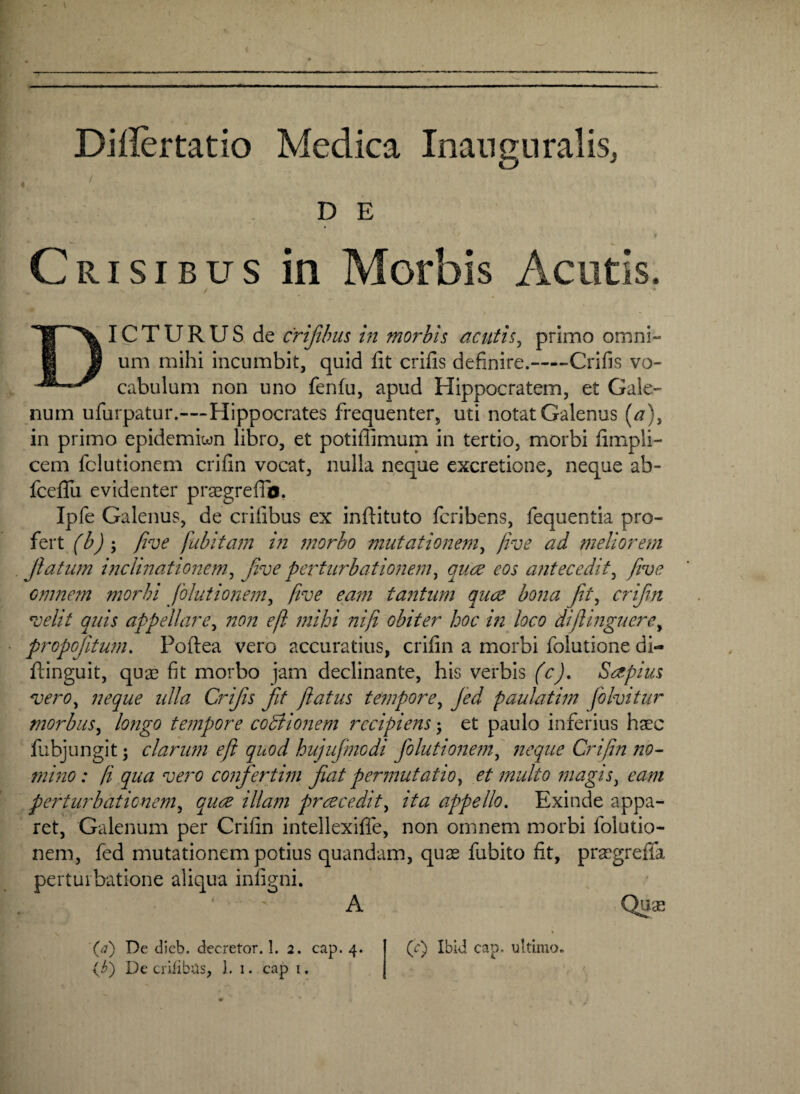 Dillertatio Medica Inanguralis, D E Crisibus in Morbis Acutis. / DICTURUS de crifibus in morbis acutis, primo omni- um mihi incumbit, quid fit crifis definire.-Crifis vo¬ cabulum non uno fenfu, apud Hippocratem, et Gale¬ num ufurpatur.—-Hippocrates frequenter, uti notat Galenus [a), in primo epidemiwn libro, et potiffimum in tertio, morbi fimpli- cem fclutionem crifin vocat, nulla neque excretione, neque ab- fcefiii evidenter praegreffb. Ipfe Galenus, de erilibus ex inftituto feribens, fequentia pro¬ fert (b) ; five fubitam in morbo mutationem, five ad meliorem Jlatum inclinationem, five perturbationem, quae eos antecedit, five omnem morbi Jolutionem, five eam tantum quae bona Jit, crifin velit quis appellare, non eft mihi ni fi obiter hoc in loco difiinguere, propojitum. Poftea vero accuratius, crifin a morbi folutione di- ftinguit, quas fit morbo jam declinante, his verbis (c), Saepius vero, neque ulla Crijis Jit flatus tempore, paulatim folvitur morbus, /fl/zgo tempore coBionem recipiens3 et paulo inferius haec fubjungit 3 clarum eft quod hujujmodi jolutionem, neque Crifin no¬ mino: fi qua vero confertim jiat permutatio, et multo magis, 02/72 perturbationem, cw ///<2/72 praecedit, //<2 appello. Exinde appa¬ ret, Galenum per Crifin intellexifle, non omnem morbi folutio- nem, fed mutationem potius quandam, quas fubito fit, praegreflfa perturbatione aliqua infigni. '■ A Quas