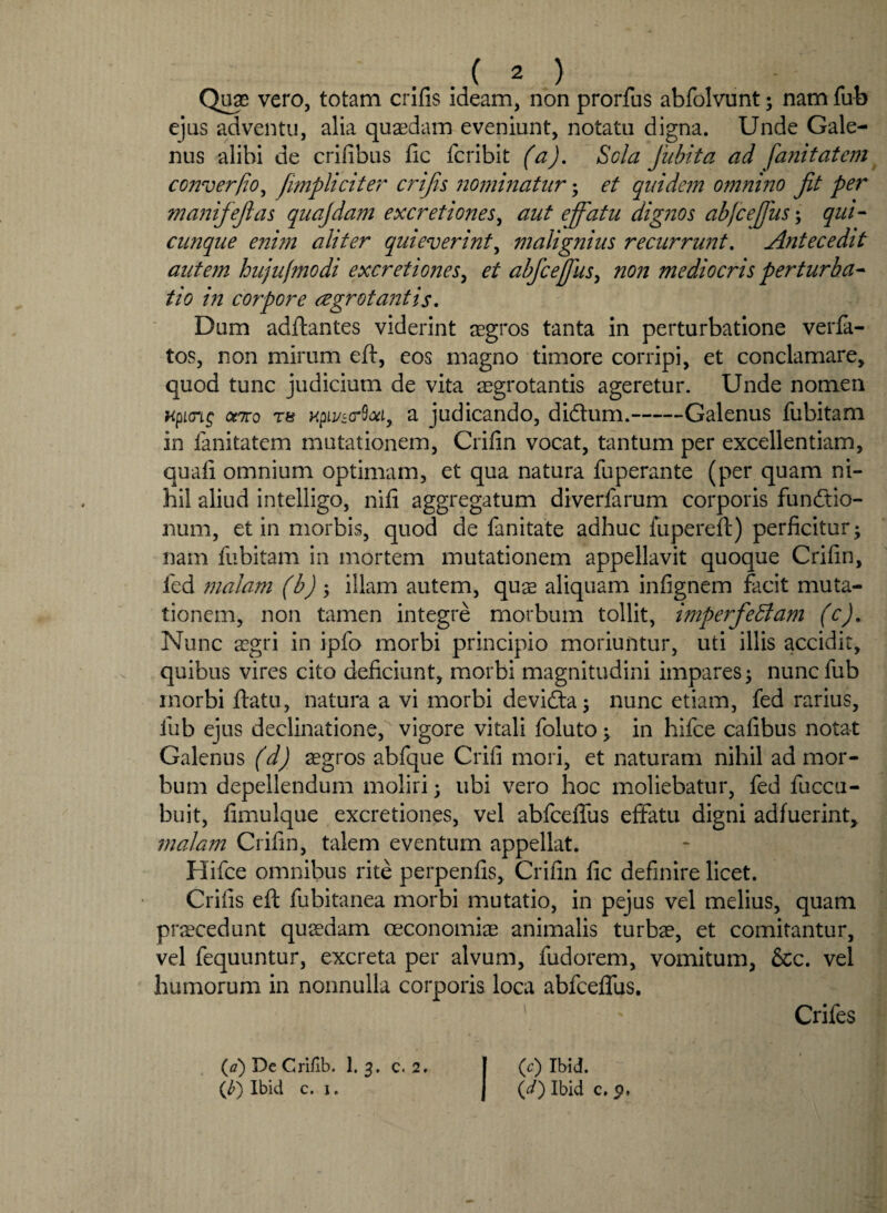 Quae vero, totam erilis ideam, non prorfus abfolvunt; nam fub ejus adventu, alia quaedam eveniunt, notatu digna. Unde Gale¬ nus alibi de erilibus fic feribit (a). Scia fubita ad fanitatem converfio, [impliciter crijis nominatur• et quidem omnino fit per manifejlas quajdam excretiones, aut effatu dignos abjceffus; qui- cunque enim aliter quieverint, malignius recurrunt. Antecedit autem hujufmodi excretiones, et abfceffus> non mediocris perturba¬ tio in corpore regrotantis. Dum adftantes viderint aegros tanta in perturbatione verfa- tos, non mirum eft, eos magno timore corripi, et conclamare, quod tunc judicium de vita aegrotantis ageretur. Unde nomen Kpioip cato T8 Kpivza-Sxi, a judicando, di&um.-Galenus fubitam in fanitatem mutationem, Crilin vocat, tantum per excellentiam, quali omnium optimam, et qua natura fuperante (per quam ni¬ hil aliud intelligo, nili aggregatum diverfarum corporis fundtio- num, et in morbis, quod de fanitate adhuc iupereft) perficitur; nam fubitam in mortem mutationem appellavit quoque Crilin, fcd malam (b) ; illam autem, quae aliquam infignem facit muta¬ tionem, non tamen integre morbum tollit, imperfeffiam (c). Nunc aegri in ipfo morbi principio moriuntur, uti illis accidit, quibus vires cito deficiunt, morbi magnitudini impares; nunc fub morbi ftatu, natura a vi morbi devidta; nunc etiam, fed rarius, fub ejus declinatione, vigore vitali foluto; in hifce cafibus notat Galenus (d) aegros abfque Crifi mori, et naturam nihil ad mor¬ bum depellendum moliri; ubi vero hoc moliebatur, fed fuccu- buit, fimulque excretiones, vel abfcelfus effatu digni adfuerint, malam Crifin, talem eventum appellat. Hifce omnibus rite perpenfis, Crifin fic definire licet. Crifis eft fubitanea morbi mutatio, in pejus vel melius, quam procedunt quaedam oeconomiae animalis turbae, et comitantur, vel fequuntur, excreta per alvum, fudorem, vomitum, &c. vel humorum in nonnulla corporis loca abfceffus. ' ' Crifes (a) DeCrilib. 1. 3. c. 2. | (c) Ibid.