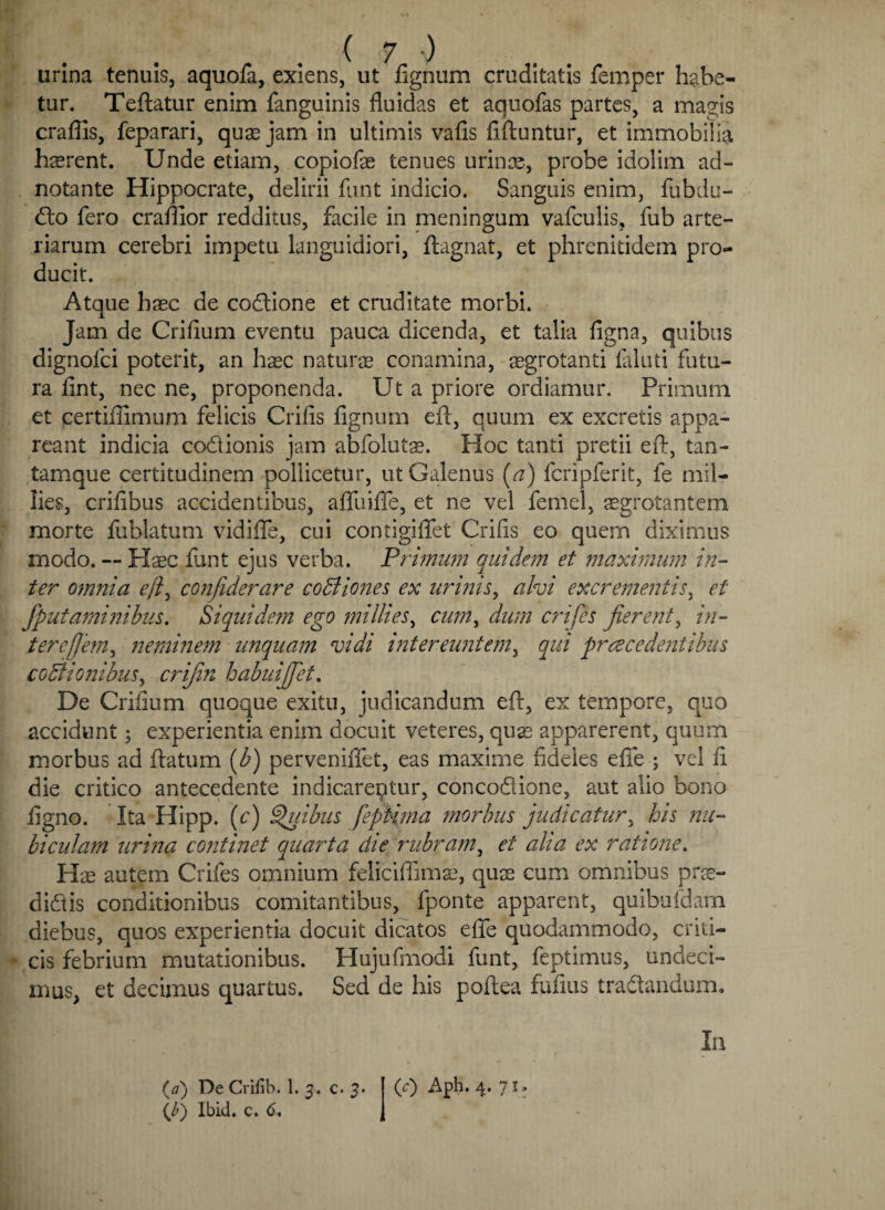 urina tenuis, aquofa, exiens, ut fignum cruditatis femper habe¬ tur. Teftatur enim fanguinis fluidas et aquofas partes, a ma^is craflls, feparari, quae jam in ultimis vafis fiftuntur, et immobilia haerent. Unde etiam, copiofae tenues urinae, probe idolim ad- notante Hippocrate, delirii funt indicio. Sanguis enim, fubdu- <do fero craffior redditus, facile in meningum vafculis, fub arte¬ riarum cerebri impetu languidiori, ftagnat, et phrenitidem pro¬ ducit. Atque haec de codione et cruditate morbi. Jam de Crifium eventu pauca dicenda, et talia figna, quibus dignofci poterit, an haec naturae conamina, aegrotanti ialuti futu¬ ra fint, nec ne, proponenda. Ut a priore ordiamur. Primum et certiflimum felicis Crifis fignum eft, quum ex excretis appa¬ reant indicia codionis jam abfolut^. Hoc tanti pretii eft, tan- tamque certitudinem pollicetur, ut Galenus (a) fcripferit, fe mil- lies, crifibus accidentibus, afliiifle, et ne vel femel, ^grotantem morte fublatum vidifle, cui contigiflfet Crifis eo quem diximus modo. — Haec fiant ejus verba. Primum quidem et maximum in¬ ter 07nnia eft, confiderare coCiones ex urinis, alvi excrementis, et Jputaminibus. Siquidem ego millies, cum, dum crijes jierent, in- ter efflem, neminem unquam vidi intereuntem, qui praecedentibus cocionibus, crijin babuijfet. De Crifium quoque exitu, judicandum eft, ex tempore, quo accidunt 5 experientia enim docuit veteres, quae apparerent, quum morbus ad ftatum (b) perveniflet, eas maxime fideles efie ; vel fi die critico antecedente indicareqtur, concodione, aut alio bono figno. Ita Hipp. (c) Quibus feptima morbus judicatur, his nu¬ bi cu/am urina continet quarta die rubram, et alia ex ratione. Hae autem Crifes omnium feliciffimae, quae cum omnibus prae- didis conditionibus comitantibus, fponte apparent, quibufdam diebus, quos experientia docuit dicatos efie quodammodo, criti¬ cis febrium mutationibus. Hujufmodi funt, feptimus, undeci¬ mus, et decimus quartus. Sed de his poftea fufius tradandum. In (/') Ibid. c. 6.