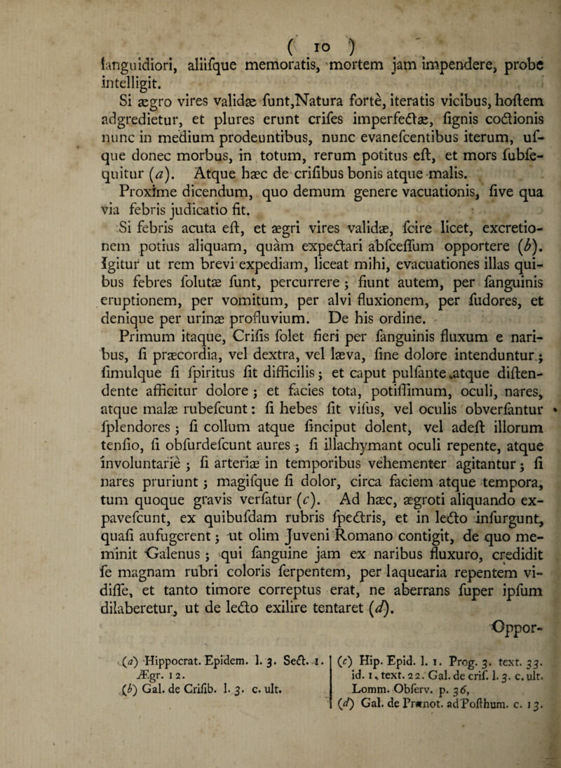 ( T° ’) languidiori, aliifque memoratis, mortem jam impendere, probe intelligit. Si aegro vires valida funt,Natura forte, iteratis vicibus, hoflem adgredietur, et plures erunt crifes imperfedas, fignis codionis nunc in medium prodeuntibus, nunc evanefcentibus iterum, uf- que donec morbus, in totum, rerum potitus eft, et mors fubfe- quitur (a). Atque haec de crifibus bonis atque malis. Proxime dicendum, quo demum genere vacuationis, five qua via febris judicatio fit. Si febris acuta eft, et aegri vires validae, fcire licet, excretio- nem potius aliquam, quam expedari abfceflum opportere (b). Igitur ut rem brevi expediam, liceat mihi, evacuationes illas qui¬ bus febres folutae funt, percurrere ; fiunt autem, per fanguinis eruptionem, per vomitum, per alvi fluxionem, per fudores, et denique per urinas profluvium. De his ordine. Primum itaque, Crifis folet fieri per fanguinis fluxum e nari¬ bus, fi praecordia, vel dextra, vel lasva, fine dolore intenduntur.; fimulque fi fpiritus fit difficilis; et caput pulfante *atque diften- dente afficitur dolore ; et facies tota, potiffimum, oculi, nares, atque malas rubefcunt: fi hebes fit vifus, vel oculis obverfantur * fplendores ; fi collum atque ftnciput dolent, vel adeft illorum tenfio, fi obfurdefcunt aures; fi illachymant oculi repente, atque involuntarie ; fi arterias in temporibus vehementer agitantur; fi nares pruriunt; magifque fi dolor, circa faciem atque tempora, tum quoque gravis verfatur (c). Ad hasc, aegroti aliquando ex- pavefcunt, ex quibufdam rubris fpedris, et in ledo infurgunt, quafi aufugerent; ut olim Juveni Romano contigit, de quo me¬ minit Galenus; qui fanguine jam ex naribus fluxuro, credidit fe magnam rubri coloris ferpentem, per laquearia repentem vi- diflfe, et tanto timore correptus erat, ne aberrans fuper ipfum dilaberetur, ut de ledo exilire tentaret (d). Oppor- (^) Hippocrat. Epidem. 1. 3. Seft.-i. iEgr. 1 2. {b) Gal. de Crifib. I. 3. c. ult. (c) Hip. Epid. 1. 1. Prog. 3. text. 33. id. is text. 22. Gal. decrif. 1.3. c.ult. Lomm. Obferv. p. 3 6,