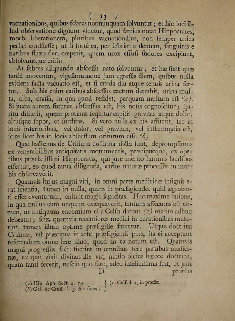 . . ( J3 ) vacuationibus, quibus febres nonnunquam folvuntur; et hic loci il¬ lud obfervatione dignum videtur, quod faepius notat Hippocrates, morbi liberationem, pluribus vacuationibus, non femper unica perfici conlueffe; ut fi forte ea, per febrim ardentem, fanguinis e naribus fluxu fieri coeperit, quem mox effufi fudores excipiunt, abfolvuntque crifin. At febres aliquando abfceflu nato folvuntur; et has funt qu$ tarde moventur, vigefimumque jam egreflfas diem, quibus nulla evidens fadta vacuatio efl, et fi cruda diu atque tenuis urina fer¬ tur. Sub his enim cafibus abfceflus metum detrahit, urina mul¬ ta, alba, crafla, in qua quod refidet, perquam multum eft (a). Si juxta aurem futurus abfceflus eft, his notis cognofcitur • fpU ritu difficili, quem protinus fequitur capitis gravitas atque dolor, altufque fopor, et furditas. Si vero nulla ex his affuerit, fed in locis inferioribus, vel dolor, vel gravitas, vel inflammatio efl, fcire licet his in locis abfcefffum oriturum efle (b). Quae hactenus de Crifium dodtrina di<fta funt, deprompfimus ex venerabilibus antiquitatis monumentis, pracipueque, ex ope¬ ribus praclarifiimi Hippocratis, qui jure merito fummis laudibus effertur, eo quod tanta diligentia, varios natura proceffus in mor¬ bis obfervaverit. Quamvis hujus magni viri, in omni parte medicinas infignis e- rat fcientia, tamen in nulla, quam in prafagiendo, quid aegrotan¬ ti effet eventurum, enituit magis fagacitas. Hac maxime ratione, in qua nullus eum unquam exaequaverit, tantum affecutus efl no¬ men, ut antiquum encomium ei aCelfo datum (c) merito adhuc debeatur; fciz. quamvis recentiores medici in curationibus muta- rint, tamen illum optime praefagiffe fatentur. Utque dodrina Crifium, eft praecipua in arte prafagiendi pars, ita ei acceptum referendum omne fere illud, quod in ea notum eft. Quamvis magni progreflus fadti fuerint in omnibus fere partibus medici¬ nae, ex quo vixit divinus ille vir, nihilo fecius haecce doftrina, quam tanti fecerit, nefcio quo fato, adeo infeliciflima fuit, ut jam D prorfus (<?) Hip. Aph. Sedi. 4-74* (e) Celf. 1. 2. in praefat.