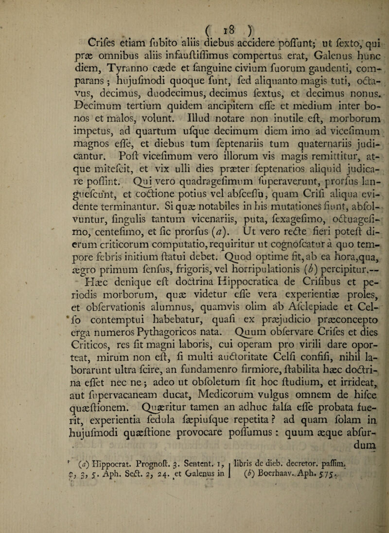 Crifes etiam fubito aliis diebus accidere poffunt; ut fexto, qui prae omnibus aliis infauftiffimus compertus, erat, Galenus hunc diem, Tyranno caede et fanguine civium fuorum gaudenti, com¬ parans ; hujulmodi quoque funt, fed aliquanto magis tuti, octa¬ vus, decimus, duodecimus, decimus fextus, et decimus nonus. Decimum tertium quidem ancipitem effe et medium inter bo¬ nos et malos, volunt. Illud notare non inutile eft, morborum impetus, ad quartum ufque decimum diem imo ad vicefimum magnos effe, et diebus tum feptenariis tum quaternariis judi¬ cantur. Poft vicefimum vero illorum vis magis remittitur, at¬ que mitefeit, et vix ulli dies praeter feptenarios aliquid judica¬ re pofiint. Quj vero quadrageiimum fuperaverunt, prorfus lun- guefcunt, et codione potius vel abfceffu, quam Crifi aliqua evi- dente terminantur. Si quae notabiles in his mutationes fiunt, abfol- vuntur, fingulis tantum vicenariis, puta, fexagefimo, oduagefi- mo, centefimo, et fic prorfus (a). Ut vero rede fieri poteft di¬ erum criticorum computatio,requiritur ut cognofcatur a quo tem¬ pore febris initium ftatui debet. Quod optime fit, ab ea hora,qua, iegro primum fenfus, frigoris, vel horripulationis (b) percipitur.— Haec denique eft dodrina Hippocratica de Crifibus et pe¬ riodis morborum, quae videtur effe vera experientiae proles, et obfervationis alumnus, quamvis olim ab Afelepiade et Cei- To contemptui habebatur, quafi ex praejudicio praeconcepto erga numeros Pythagoricos nata. Quum obfervare Crifes et dies Criticos, res fit magni laboris, cui operam pro virili dare opor¬ teat, mirum non eft, fi multi audoritate Celfi confifi, nihil la¬ borarunt ultra fcire, an fundamenro firmiore, ftabilita haec dodri¬ na effet nec ne; adeo ut obfoletum fit hoc ftudium, et irrideat, aut fiipervacaneam ducat, Medicorum vulgus omnem de hifce quaeftionem. Quaeritur tamen an adhuc falfa effe probata fue¬ rit, experientia fedula faepiufque repetita ? ad quam folam in hujufmodi quxflione provocare poffumus: quum aeque abfur- dum r (a) Hippocrat. Prognoft. 3. Sentcnt. 1, 1 libris de dieb. decretor. paflim. C*, 3, 5. Aph. Se^t. 2, 24. ^et Galenus in j (b) Boerhaav., Aph. 5.75.