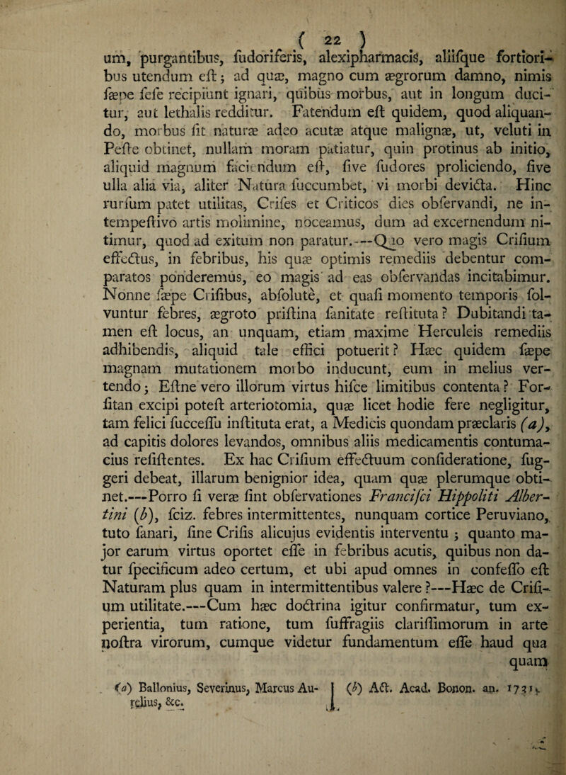 um, purgantibus, fudoriferis, alexipharmacis, allifque fortiori-* bus utendum eft; ad qua?, magno cum aegrorum damno, nimis fepe fefe recipiunt ignari, quibus morbus, aut in longum duci¬ tur, aut lethalis redditur. Fatendum eft quidem, quod aliquan¬ do, morbus Ut natura adeo acutas atque malignae, ut, veluti in Pefte obtinet, nullam moram patiatur, quin protinus ab initio, aliquid magnum faciendum eft, fi ve fudores proliciendo, fi ve ulla alia via, aliter Natura fuccumbet, vi morbi devidta. Hinc rurfum patet utilitas, Crifes et Criticos dies obfervandi, ne in- tempefiivo artis molimine, noceamus, dum ad excernendum ni¬ timur, quod ad exitum non paratur.—Qao vero magis Crifium effedtus, in febribus, his quae optimis remediis debentur com¬ paratos ponderemus, eo magis ad eas obfervandas incitabimur. Nonne faepe Crifibus, abfolute, et quafi momento temporis fol- vuntur febres, aegroto priftina fanitate reftituta? Dubitandi ta¬ men eft locus, an unquam, etiam maxime Herculeis remediis adhibendis, aliquid tale effici potuerit ? Haec quidem faepe magnam mutationem moibo inducunt, eum in melius ver¬ tendo $ Eftne vero illorum virtus hifce limitibus contenta? For- litan excipi poteft arteriotomia, quae licet hodie fere negligitur, tam felici fucceflu inftituta erat, a Medicis quondam praeclaris (a)> ad capitis dolores levandos, omnibus aliis medicamentis contuma¬ cius refiftentes. Ex hac Crifium effeduum confideratione, fug- geri debeat, illarum benignior idea, quam quae plerumque obti¬ net.—Porro fi verae fint obfervationes Francifci Hippoliti AJber- tini (b)> fciz. febres intermittentes, nunquam cortice Peruviano, tuto fanari, fine Crifis alicujus evidentis interventu ; quanto ma¬ jor earum virtus oportet efle in febribus acutis, quibus non da¬ tur fpecificum adeo certum, et ubi apud omnes in confeflo eft Naturam plus quam in intermittentibus valere ?—Haec de Crifi¬ um utilitate.—Cum haec do&rina igitur confirmatur, tum ex¬ perientia, tum ratione, tum fuffragiis clariflimorum in arte noftra virorum, cumque videtur fundamentum efle haud qua quanx <Ca) Ballonius, Severinus, Marcus Au- | (b) A&. Acad. Bonon. an. 17 3 1 v relius, &c. }