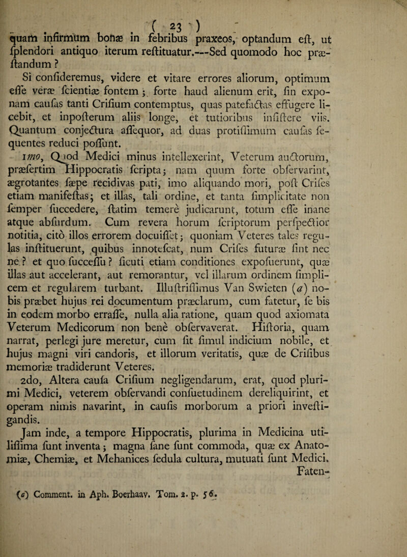 quam infirmum bonae in febribus praxeos, optandum eft, ut Iplendori antiquo iterum reftituatur.—Sed quomodo hoc pra- flandum ? Si confideremus, videre et vitare errores aliorum, optimum efie verae fcientiae fontem ; forte haud alienum erit, fin expo¬ nam caufas tanti Crifium contemptus, quas patefacias effugere li¬ cebit, et inpofterum aliis longe, et tutioribus infidere viis. Quantum conjeClura aflequor, ad duas protifiimum caulas fe- quentes reduci poflunt. itno, Q^od Medici minus intellexerint, Veterum auCtorum, praefertim Hippocratis fcripta; nam quum forte obfervarint, aegrotantes faepe recidivas pati, imo aliquando mori, pod Crifes etiam manifeftas; et illas, tali ordine, et tanta fimplicitate non femper fuccedere, flatim temere judicarunt, totum ede inane atque abfurdum. Cum revera horum fcriptorum perfpeClior notitia, cito illos errorem docuiflet; quoniam Veteres tales regu¬ las indituerunt, quibus innotefcat, num Crifes futurae fint nec ne ? et quofucceffu? ficuti etiam conditiones expofuerunt, quae illas aut accelerant, aut remorantur, vel illarum ordinem fimpli- cem et regularem turbant. Illudridimus Van Swieten [a) no¬ bis praebet hujus rei documentum praeclarum, cum fatetur, fe bis in eodem morbo errafle, nulla alia ratione, quam quod axiomata Veterum Medicorum non bene obfervaverat. Hidoria, quam narrat, perlegi jure meretur, cum fit fimul indicium nobile, et hujus magni viri candoris, et illorum veritatis, quae de Crifibus memoriae tradiderunt Veteres. 2do, Altera caufa Crifium negligendarum, erat, quod pluri¬ mi Medici, veterem obfervandi confuetudinem dereliquirint, et operam nimis navarint, in caufis morborum a priori invedi- gandis. Jam inde, a tempore Hippocratis, plurima in Medicina uti- liflima funt inventa; magna fane funt commoda, quae ex Anato- miae, Chemiae, et Mehanices fedula cultura, mutuati funt Medici. Faten- (a) Comment. in Aph. Boerhaav. Tom. 2. p. 56.