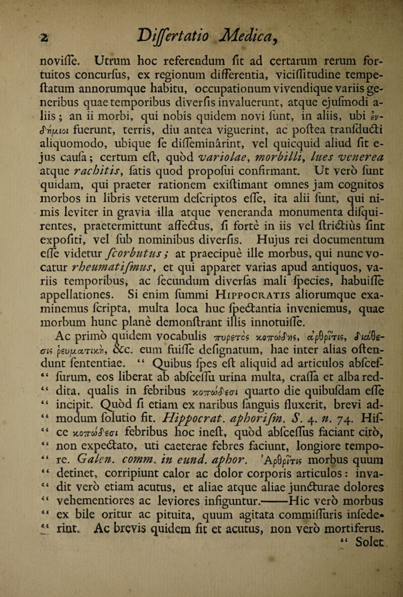 novifle. Utmm hoc referendum fit ad certarum rerum for¬ tuitos concurfus, ex regionum differentia, viciflitudine tempe- ftatum annorumque habitu, occupationum vivendique variis ge¬ neribus quae temporibus diverfis invaluerunt, atque ejufmodi a- liis ; an ii morbi, qui nobis quidem novi funt, in aliis, ubi lv- ^■nixLoi fuerunt, terris, diu antea viguerint, ac poftea tranfdutfti aliquomodo, ubique fe difleminarint, vel quicquid aliud fit e- jus caula; certum eft, quod variolae, morbilli, lues vcnerea atque rachitis, fatis quod propofui confirmant. Ut vero funt quidam, qui praeter rationem exiftimant omnes jam cognitos morbos in libris veterum defcriptos efle, ita alii funt, qui ni¬ mis leviter in gravia illa atque veneranda monumenta difqui- rentes, praetermittunt affeitus, fi forte in iis vel ftritftius fint expofitr, vel fub nominibus diverfis. Hujus rei documentum efle videtur fcorbutus y at praecipue ille morbus, qui nunc vo¬ catur rheumatifmus^ et qui apparet varias apud antiquos, va¬ riis temporibus, ac fecundum diverfas mali fpecies, habuifle appellationes. Si enim fummi Hippocratis aliorumque exa¬ minemus fcripta, multa loca huc fpe<ftantia inveniemus, quae morbum hunc plane demonftrant illis innotuifle. Ac primo quidem vocabulis Trvpttcs ctpGpms, JW0e- <ri$ peufAocriKTi, Scc. eum fuifle defignatum, hae inter alias often- dunt fententiae. “ Quibus fpes eft aliquid ad articulos abfcefi “ furum, eos liberat ab abfceflu urina multa, crafla et albared- “ dita, qualis in febribus xoTroitiecn quarto die quibufdam efle “ incipit. Quod fi etiam ex naribus fanguis fluxerit, brevi ad- 44 modum folutio fit. Hippocrat. aphorifm. S. 4. n. 74. Hifi 44 ce KOTTcl^eaL febribus hoc ineft, quod abfceflus faciant cito* 44 non expecftato, uti caeterae febres faciunt, longiore tempo- “ re. Galen. comm. in eund. aphor. JApGprns morbus quum 4 4 detinet, corripiunt calor ac dolor corporis articulos : inva- 44 dit vero etiam acutus, et aliae atque aliae juncturae dolores 44 vehementiores ac leviores infiguntur.-Hic vero morbus 44 ex bile oritur ac pituita, quum agitata commifiuris infede* !c rint. Ac brevis quidem fit et acutus, non vero mortiferus. 4 4 Solet