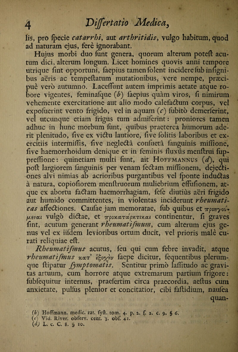 lis, pro fpecie catarrhi, aut arthritidis, vulgo habitum, quod ad naturam ejus, fere ignorabant. Hujus morbi duo funt genera, quorum alterum poteft acu¬ tum dici, alterum longum. Licet homines quovis anni tempore utrique fint opportuni, faepius tamen folent incidere fub infigni- bus aeris ac tempeftatum mutationibus, vere nempe, praeci¬ pue vero autumno. Laceflunt autem imprimis aetate atque ro¬ bore vigentes, feminafque (bi) faepius quam viros, fi nimirum vehemente exercitatione aut alio modo calefadhim corpus, vel expofuerint vento frigido, vel in aquam (c) fubito demerferint, vel utcunque etiam frigus tum admiferint: proniores tamen adhuc in hunc morbum lunt, quibus praeterea humorum ade¬ rit plenitudo, five ex vidtu lautiore, five folitis laboribus et ex¬ ercitiis intermiHis, five negledta confueta fanguinis miffione, five haemorrhoidum denique et in feminis fluxus menflrui fup- prefiione: quinetiam multi funt, ait Hoffmannus (d)> qui poft largiorem fanguinis per venam fedtam mifiionem, dejedti- ones alvi nimias ab acrioribus purgantibus vel fponte indudtas a natura, copiofiorem menftruorum muliebrium effufionem, at¬ que ex abortu fadtam haemorrhagiam, fefe diutius aeri frigido aut humido committentes, in violentas inciderunt rheumati¬ cas affedtiones. Caufae jam memoratae, fub quibus et 7rponyo\)« perca vulgo didtae, et 7rpoxcc,Tccp>tTiy.a,i continentur, fi graves fint, acutum generant 7'heumatifmum, cum alterum ejus ge¬ nus vel ex iifdem levioribus ortum ducit, vel prioris male cu¬ rati reliquiae eft. Rheumatifmus acutus, feu qui cum febre invadit, atque rheumatifmus koct l%o%hv faepe dicitur, fequentibus plerum¬ que ftipatur fymptomatis. Sentitur primo laffitudo ac gravi¬ tas artuum, cum horrore atque extremarum partium frigore: fubfequitur internus, praefertim circa praecordia, aeftus cum anxietate, pullus plenior et concitatior, cibi faftidium, naufea quan- (b) HofFmann. medie, rat. fyft. tom. 4. p. 2. f. 2. c. 9. § 6. (c) Vid. River, obferv. cent. 3. obf. 41. (d) L. c. C. 8. § 10»