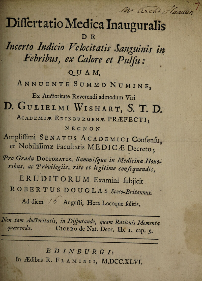 yfo”' l 'in c Ai o Differt atio Medica Inauguralis D E Incerto Indicto Velocitatis Sanguinis m Febribus, ex Calore et Pulfu: QJJ A M, Annuente Summo Numine, Ex Audoritate Reverendi admodum Viri D. Gulielmi Wishart, S. T. D. Academiae Edinburgenae PRAEFECTI; N E C N O N Ampliffimi Senatus Academici Confenfu, et Nobiliffimx Facultatis ME DIC/E Decretoj 3 Tro Gradu Doctoratus, Summifque in Medicina Hono¬ ribus, ac Trivilegiis, rite et legitime confequendis, ERUDITORUM Examini fubjicit ROBERTUSDOUGLAS Scoto-Britannus, Ad diem /p Augufti, Hora Locoque folitis. Non tam JuSloritatis, in Difputando, quam Rationis Momenta ■ quaerenda. Cicero de Nat. Deor. libi i. cap. 5. EDINBURGI: In ALdibus R. Flaminii, M.DCC.XLVI.