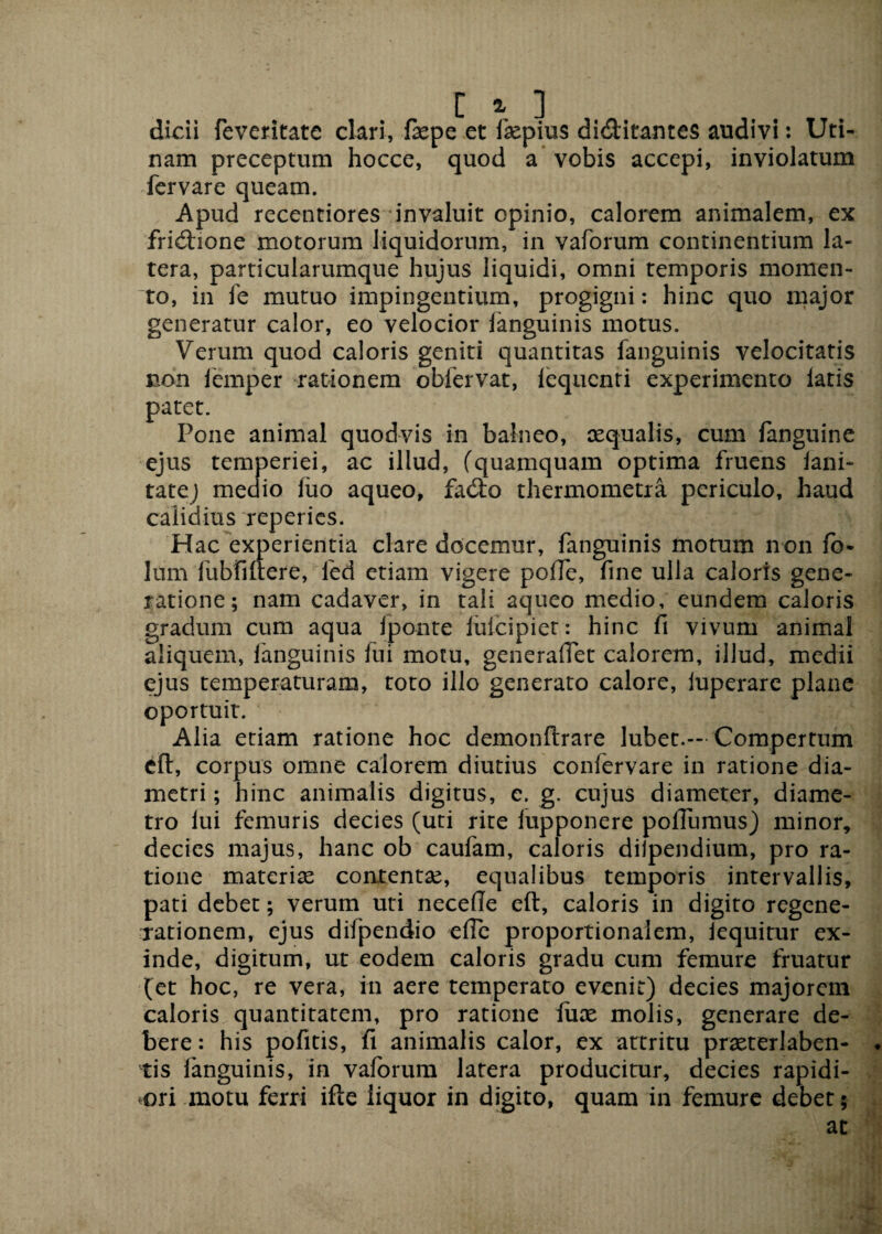 dicii feveritate clari, fxpe et fxpius di&itantes audivi: Uti- nam preceptum hocce, quod a vobis accepi, inviolatum fervare queam. Apud recentiores invaluit opinio, calorem animalem, ex fridhone motorum liquidorum, in vaforum continentium la¬ tera, particularumque hujus liquidi, omni temporis momen¬ to, in fe mutuo impingentium, progigni: hinc quo major generatur calor, eo velocior fanguinis motus. Verum quod caloris geniti quantitas fanguinis velocitatis non iemper rationem obfervat, lequcnti experimento latis patet. Pone animal quodvis in balneo, aequalis, cum fanguine ejus temperiei, ac illud, (quamquam optima fruens lani- tatej medio liio aqueo, fado thermometra periculo, haud calidius reperies. Hac experientia clare docemur, fanguinis motum non fo- lum fubfiftere, led etiam vigere poffe, fine ulla caloris gene¬ ratione; nam cadaver, in tali aqueo medio, eundem caloris gradum cum aqua fponte lulcipiet: hinc fi vivum animal aliquem, fanguinis fui motu, generaffet calorem, illud, medii ejus temperaturam, toto illo generato calore, iuperare plane oportuit. Alia etiam ratione hoc demonftrare lubet.-- Compertum cft, corpus omne calorem diutius confervare in ratione dia¬ metri ; hinc animalis digitus, e. g. cujus diameter, diame¬ tro lui femuris decies (uti rite lupponere poflumus) minor, decies majus, hanc ob caufam, caloris dilpendium, pro ra¬ tione materias contentae, equalibus temporis intervallis, pati debet; verum uti necdle eft, caloris in digito regene¬ rationem, ejus difpendio efie proportionalem, iequitur ex¬ inde, digitum, ut eodem caloris gradu cum femure fruatur (et hoc, re vera, in aere temperato evenit) decies majorem caloris quantitatem, pro ratione lux molis, generare de¬ bere : his pofitis, fi animalis calor, ex attritu prxterlaben- . fis fanguinis, in vaforum latera producitur, decies rapidi¬ ori motu ferri ifte liquor in digito, quam in femure debet; ac ■