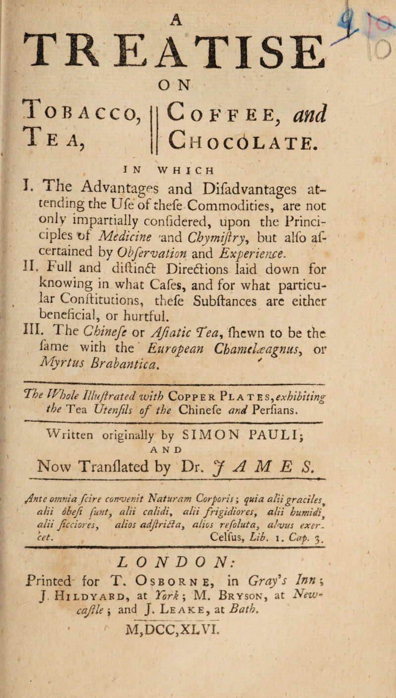 A TREATISE Tobacco, Tea, O N Coffee, and Chocolate. IN WHICH I. The Advantages and Difad vantages at¬ tending the Ufe of thefe Commodities, are not only impartially confidered, upon the Princi- ciples of Medicine 'and Chymiftry, but alfo af- certained by Obfervation and Experience. II* fhM and diltinCf Directions laid down for knowing in what Cafes, and for what particu¬ lar Conftitutions, thefe Subftances are either beneficial, or hurtful. III. The Chinefe or Afiatic Tea, fhcwn to be the fame with the European Chamdecagnus, or Myrtus Brabantica. The Whole Illuft rated with Copper Plate s,exhibiting the Ted. Utenfih of the Chinefe and Perfians. Written originally by SIMON PAULI; AND Now Tranflated by Dr. JAMES. ftnze o?nnia fcire convenit Naturam Corporis; quia aliigracilest alii obefi funt, alii calidi, alii frigidiores, alii humidi alii Jicciores, alios adftridla, alios refoluta, alvus exer¬ cet. Celfus, Lib. i. Cap. 3, LONDON: Printed for T. Osborn e, in Gray's Inn; J. Hildyard, at York; M. Bryson, at New- cajlle ; and J. Leake, at Bath. m7dcc,xlvl 9