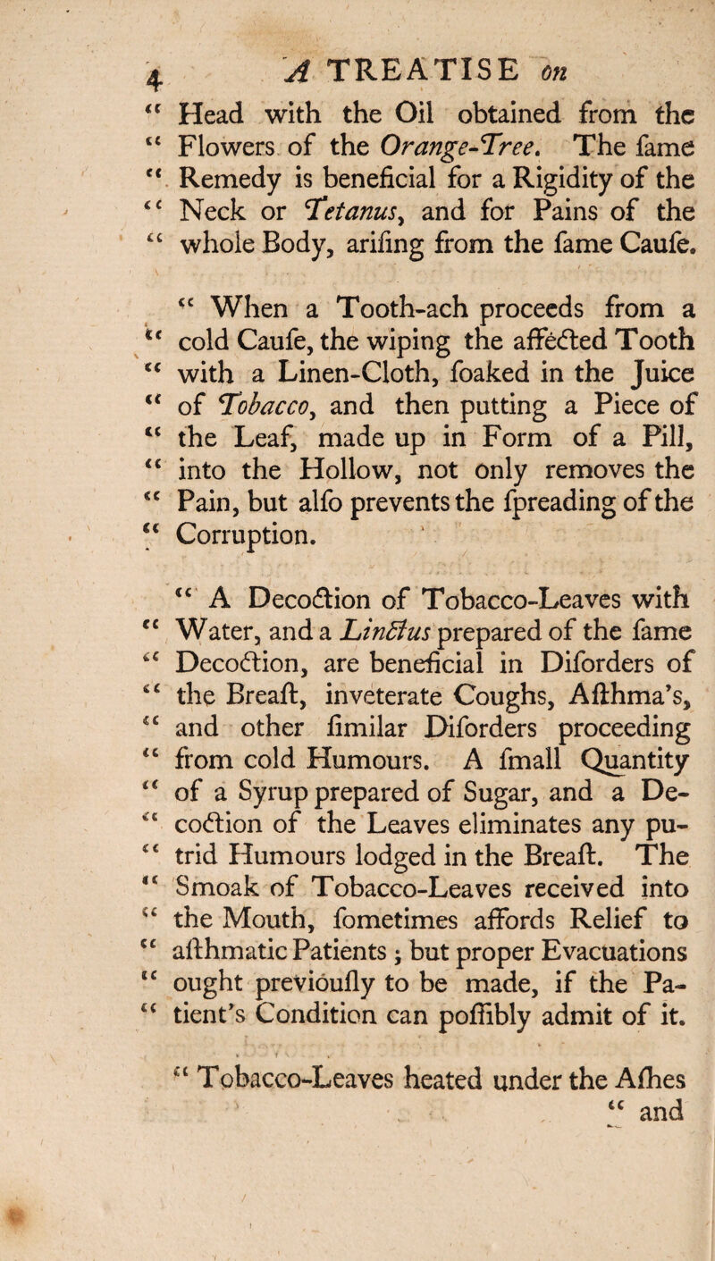 “ Head with the Oil obtained from the c£ Flowers of the Orange-Tree. The fame c< Remedy is beneficial for a Rigidity of the c< Neck or Tetanus, and for Pains of the tc whole Body, arifing from the fame Caufe. £C When a Tooth-ach proceeds from a u cold Caufe, the wiping the affefted Tooth <c with a Linen-Cloth, foaked in the Juice u of Tobacco, and then putting a Piece of lc the Leaf, made up in Form of a Pill, “ into the Hollow, not only removes the <c Pain, but alfo prevents the fpreading of the €c Corruption. tc A Decodtion of Tobacco-Leaves with rc Water, and a Linbtus prepared of the fame “ Decoction, are beneficial in Diforders of “ the Breaft, inveterate Coughs, Aflhma’s, <c and other fimilar Diforders proceeding “ from cold Humours. A fmall Quantity of a Syrup prepared of Sugar, and a De- “ coftion of the Leaves eliminates any pu- trid Humours lodged in the Breaft. The 4< Smoak of Tobacco-Leaves received into u the Mouth, fometimes affords Relief to iC afthmatic Patients j but proper Evacuations tc ought previoufly to be made, if the Pa- tc tient’s Condition can poffibly admit of it. * - T \ i a Tobacco-Leaves heated under the Afhes “ and / 1