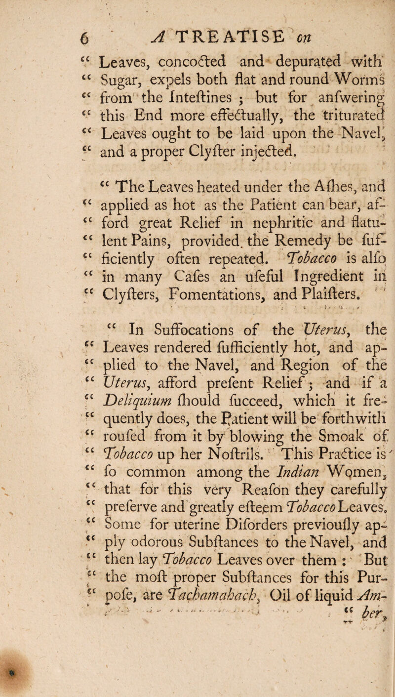 cc Leaves, concofted and depurated with “ Sugar, expels both flat and round Worms cc from the Inteftines ; but for anfwering cc this End more effectually, the triturated cc Leaves ought to be laid upon the Navel, cc and a proper Clyfter injedted. <c The Leaves heated under the Afhes, and ■c applied as hot as the Patient can bear, af- cc ford great Relief in nephritic and flatu- <c lent Pains, provided, the Remedy be fuff cc ficiently often repeated. Tobacco is alfo cc in many Cafes an ufeful Ingredient in •c Clyfters, Fomentations, and Plaifters. cc cc cc cc cc cc cc cc ». cc cc i cc * cc to cc cc cc In Suffocations of the Uterus, the Leaves rendered fufficiently hot, and ap¬ plied to the Navel, and Region of the Uterus, afford prefent Relief ; and if a Deliquium fhould fucceed, which it fre¬ quently does, the Patient will be forthwith roufed from it by blowing the Smoak of Tobacco up her Noftrils. This Practice is fo common among the Indian Wqmen, that for this very Reafon they carefully preferve and greatly efteem Tobacco Leaves, Some for uterine Diforders previoufly ap¬ ply odorous Subftances to the Navel, and then lay Tobacco Leaves over them : ■ But the moft proper Subftances for this Pur- pofe, are Tacbamahach^ Oil of liquid Am- cc fir her.