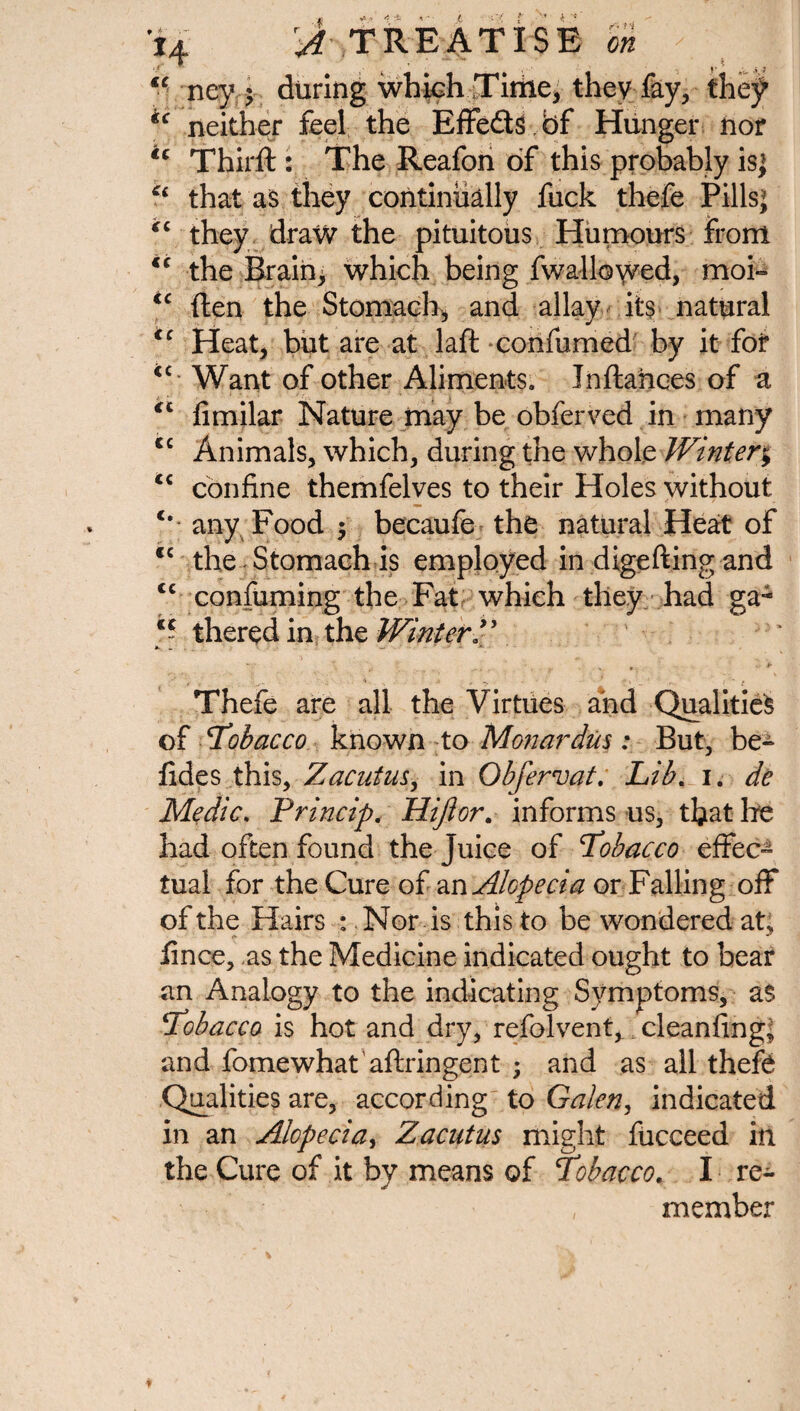 * { 14 ^TREATISE ft* ‘ ■ ney f during which .Time, they-fay, they *c neither feel the Effeds bf Hunger nor ic Third:: The Reafon of this probably is; that as they continually fuck thefe Pills; “ they draw the pituitous Humours front €C the Brain, which being fwallowed, mof» <c ften the Stomach, and allay its natural <c Heat, but are at laft confumed by it for <c Want of other Aliments. Inftahces of a <c fimilar Nature may be obferved in many <c Animals, which, during the whole Winter; <c confine themfelves to their Holes without any Food $ becaufe the natural Heat of cc the Stomach is employed in digefting and cc confirming the Fat which they had ga- c~ thered in the Winter Thefe are all the Virtues and Qualities of 'Tobacco known to Mon ardus : But, be» fides this, Zacutus, in Ob fervat. Lib. i. de Medic. Princip. Hijlor. informs us, that Ire had often found the juice of Tobacco effec¬ tual for the Cure of an Alopecia or Falling off of the Hairs : Nor is this to be wondered at, fince, as the Medicine indicated ought to bear an Analogy to the indicating Symptoms, as Tobacco is hot and dry, refolvent,. cleanfing; and fomewhat aftringent ; and as all thefe Qualities are, according to Galen, indicated in an Alopecia, Zacutus might fucceed in the Cure of it by means of Tobacco. I re- , member