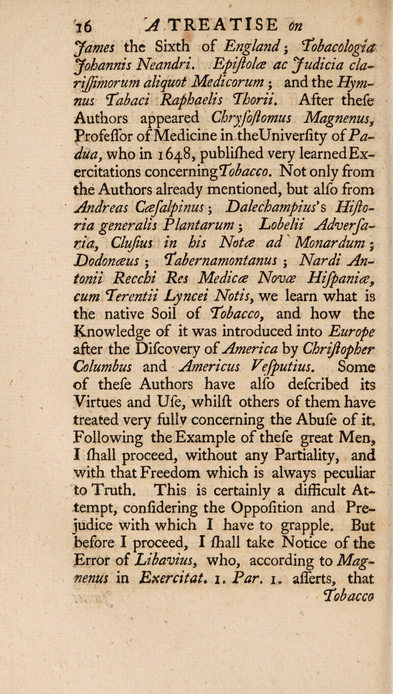 James the Sixth of England; Tobacdogta Johannis Neandri. Epifiolce ac Judicia cla- rijjimorum aliquot Medicorum; and the Hym¬ nus Tabaci Raphaelis Thorii. After thefe Authors appeared Chryfoflomus Magnenus Profeffor of Medicine in theUniverlity of Pa¬ dua, who in 1648, publifhed very learned Ex- ercitations concerning Not only from the Authors already mentioned, but alfo from Andreas Cafalpinus; E)alechampins' § Hifio- ria generalis Plantarum *y Lobelii Adverfa- ria, Clujius in his Notre ad Monardum; Dodonaeus ; Tabernamontanus ; Nardi An¬ tonii Recchi Res Me die re Novae Hifpanire, cum Terentii Lyncei Notis, we learn what is the native Soil of Tobacco, and how the Knowledge of it was introduced into Europe after the Difcovery of America by Chrijlopher Columbus and Americus V?fputius. Some of thefe Authors have alfo deferibed its Virtues and Ufe, whilft others of them have treated very fullv concerning the Abufe of it* Following the Example of thefe great Men, I fhall proceed, without any Partiality, and with that Freedom which is always peculiar to Truth. This is certainly a difficult At¬ tempt, confidering the Oppofition and Pre¬ judice with which I have to grapple. But before I proceed, I fhall take Notice of the Error of Li bavins, who, according to Mag¬ nenus in Exercitat. 1. Par. i« afferts, that Tobacco