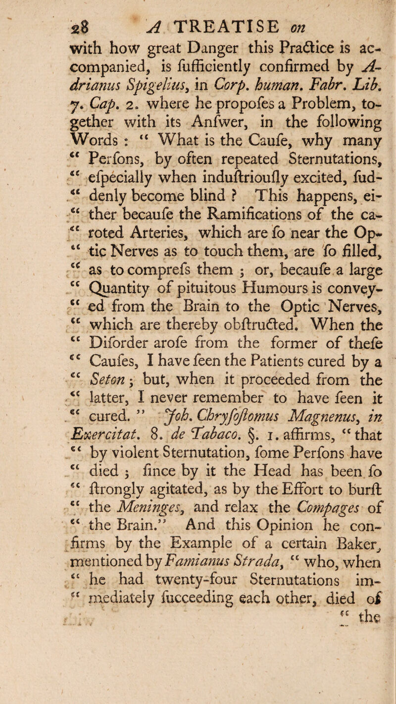 with how great Danger this Pradlice is ac¬ companied, is fufficiently confirmed by A- drianus Spigelius, in Corp. human. jR^r. Lib. 7. Cap. 2« where he propofes a Problem, to¬ gether with its Anfwer, in the following Words : “ What is the Caufe, why many <c Perfons, by often repeated Sternutations, “ efpecially when induftrioufly excited, fud- 44 denly become blind ? This happens, ei- “ ther becaufe the Ramifications of the ca- “ roted Arteries, which are fo near the Op- “ tic Nerves as to touch them, are fo filled, u as to comprefs them ; or, becaufe a large cc Quantity of pituitous Humours is convey- c< ed from the Brain to the Optic Nerves, cc which are thereby obftrudted. When the cc Diforder arofe from the former of thefe 4C Caufes, I have feen the Patients cured by a cc Set on ; but, when it proceeded from the <c latter, I never remember to have feen it 44 cured. ” Job. Chryfojlomus Magnenus, in Exercitat. 8. de Labaco. §. 1. affirms, “that c< by violent Sternutation, fome Perfons have €t died $ fince by it the Head has been fo “ ftrongly agitated, as by the Effort to burft <e the Meninges, and relax the Compages of e< the Brain.” And this Opinion he con¬ firms by the Example of a certain Baker, mentioned by Fami anus Strada, £C who, when “ he had twenty-four Sternutations im~ • ‘ mediately fucceeding each other, died of  the