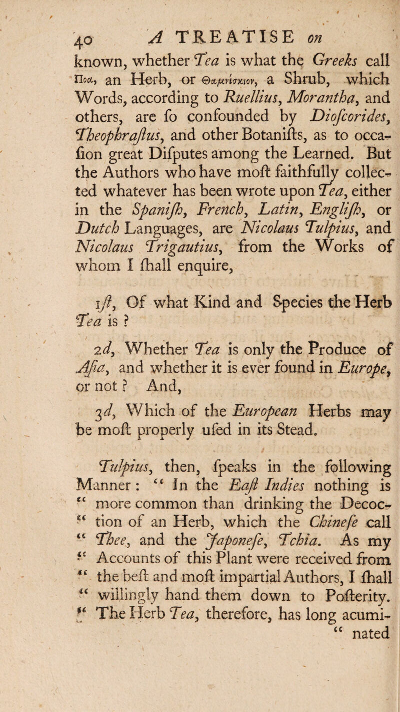 known, whether Tea is what the Greeks call noct, an Herb, or G>OLjUVt<T)LtOV} a Shrub, which Words, according to Ruellius, Morantha, and others, are fo confounded by Diofcorides, Theophrajius, and other Botanifts, as to occa- fion great Difputes among the Learned. But the Authors who have moft faithfully collec¬ ted whatever has been wrote upon Tea, either in the Spanijh, French, Latin, Englijh, or Dutch Languages, are Nicolaus Tulpius, and Nicolaus TrigautiuSy from the Works of whom I fhall enquire, ^ \ - - ' •' •' :  , «3 i/?. Of what Kind and Species the Herb is ? 2</, Whether is only the Produce of and whether it is ever found in Europe, or not ? And, 3^/, Which of the European Herbs may be moft properly ufed in its Stead. i i • • Tulpiusy then, ipeaks in the following Manner: £t In the Eajl Indies nothing is C£ more common than drinking the Decoc- tion of an Herb, which the Chinefe call Theey and the Japonefey Tchia. As my *<£ Accounts of this Plant were received from <£ the belt and moft impartial Authors, I fhall willingly hand them down to Pofterity. The Herb Tea, therefore, has long acumi- “ nated