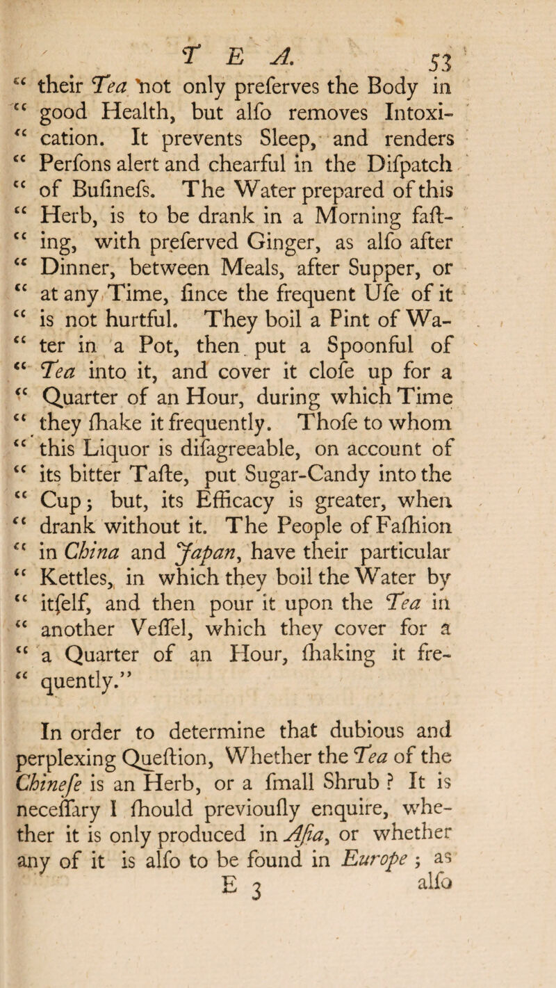 “ their Tea Yiot only preferves the Body in cc good Health, but alfo removes Intoxi- “ cation. It prevents Sleep, and renders <c Perfons alert and chearful in the Difpatch cc of Bufinefs. The Water prepared of this £C Herb, is to be drank in a Morning faft- cc ing, with preferved Ginger, as alfo after <c Dinner, between Meals, after Supper, or cc at any Time, lince the frequent Ufe of it cc is not hurtful. They boil a Pint of Wa- cc ter in a Pot, then put a Spoonful of <c Tea into it, and cover it clofe up for a <c Quarter of an Hour, during which Time ct they fhake it frequently. Thofe to whom <c this Liquor is difagreeable, on account of cc its bitter Tafte, put Sugar-Candy into the <c Cup; but, its Efficacy is greater, when £C drank without it. The People of Faffiion C{ in China and Japan, have their particular <c Kettles, in which thev boil the Water by cc itfelf, and then pour it upon the Tea in “ another Veflel, which they cover for a <c a Quarter of an Hour, fhaking it fre- £C quendy/' In order to determine that dubious and perplexing Queftion, Whether the Tea of the Chinefe is an Herb, or a fmall Shmb ? It is neceflary I fhould previoufly enquire, whe¬ ther it is only produced in AJiay or whether any of it is alfo to be found in Europe ; as E 3 alfo