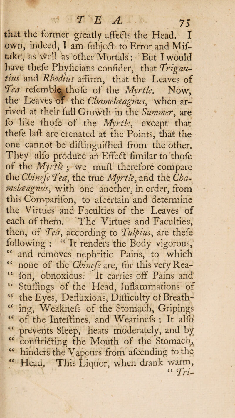 that the former greatly affefts the Head. I own, indeed, I am fubjeft to Error and Mis¬ take, as vteil as other Mortals: But I would have thefe Phyficians confider, that Trigau- tius and Rhodtus affirm, that the Leaves of Tea referable. thofe of the Myrtle. Now, the Leaves of the Chamelceagnus, when ar¬ rived at their full Growth in the Summer, are fo like thofe of the Myrtle, except that thefe laft are crenated at the Points, that the one cannot be diftinguiffied from the other. They alio produce an Effeft limilar to thofe of the Myrtle ; we mu ft therefore compare the Chine]e Tea, the true Myrtle, and the Cha- melceagnus, with one another, in order, from this Comparifon, to afcertain and determine the Virtues and Faculties of the Leaves of each of them. The Virtues and Faculties, then, of Tea, according to Tulpius, are thefe following : cc It renders the Body vigorous, <c and removes nephritic Pains, to which <£ none of the Ghinefe are, for this very Rea- cc fon, obnoxious. It carries off Pains and *• Stuffings of the Head, Inflammations of the Eyes, Defluxions, Difficulty of Breath- <c ing, Weaknefs of the Stomach, Gripings <c of the Inteftines, and Wearinefs : It alfo prevents Sleep, heats moderately, and by <£ conftricting the Mouth of the Stomach* <c hinders the Vapours from afcending to the “ Head. This Liquor, when drank warm, “ Tri~