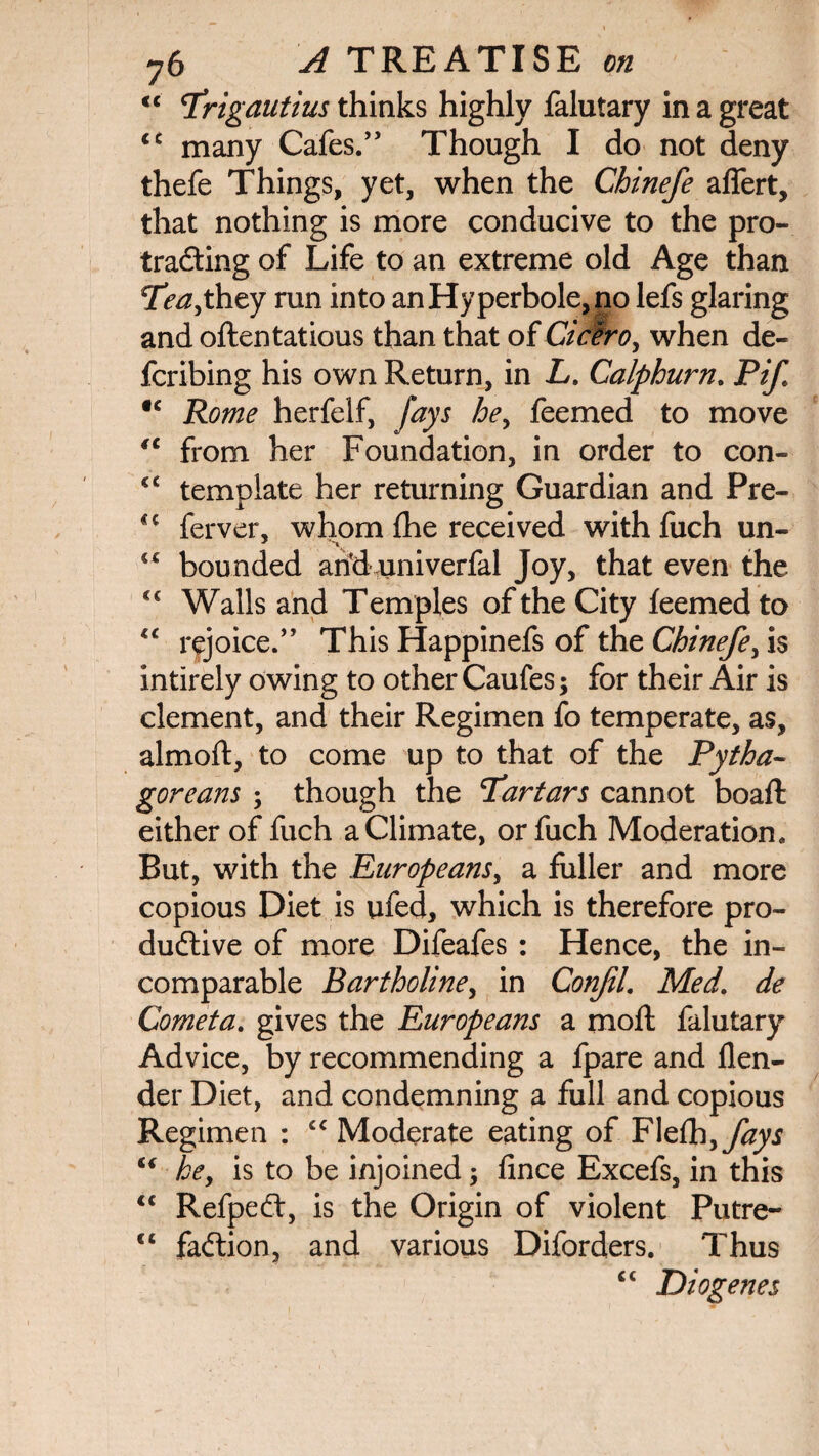 tc q*rigautius thinks highly falutary in a great cc many Cafes.” Though I do not deny thefe Things, yet, when the Chinefe affert, that nothing is more conducive to the pro- trading of Life to an extreme old Age than Tl?^,they run into an Hyperbole, no lefs glaring and often tat ious than that of Cicero, when de¬ ferring his own Return, in L. Calphurn. PiJ ic Rome herfelf, fays he, feemed to move iC from her Foundation, in order to con- <c template her returning Guardian and Pre- <c ferver, whom fhe received with fuch un- “ bounded ariduniverfal Joy, that even the <c Walls and Temples of the City feemed to lc rejoice.” This Happinefs of the Chinefe, is intirely owing to other Caufes; for their Air is clement, and their Regimen fo temperate, as, almoft, to come up to that of the Pytha¬ goreans ; though the ’Tartars cannot boaft either of fuch a Climate, or fuch Moderation. But, with the Europeans, a fuller and more copious Diet is ufed, which is therefore pro¬ ductive of more Difeafes : Hence, the in¬ comparable Bartholine, in Conjil. Med’ de Cometa. gives the Europeans a moft falutary Advice, by recommending a fpare and flen- der Diet, and condemning a full and copious Regimen : cc Moderate eating of ¥\z(h,fays “ he, is to be injoined; ftnee Excefs, in this “ RefpeCt, is the Origin of violent Putre- “ faCtion, and various Diforders. Thus cc Diogenes