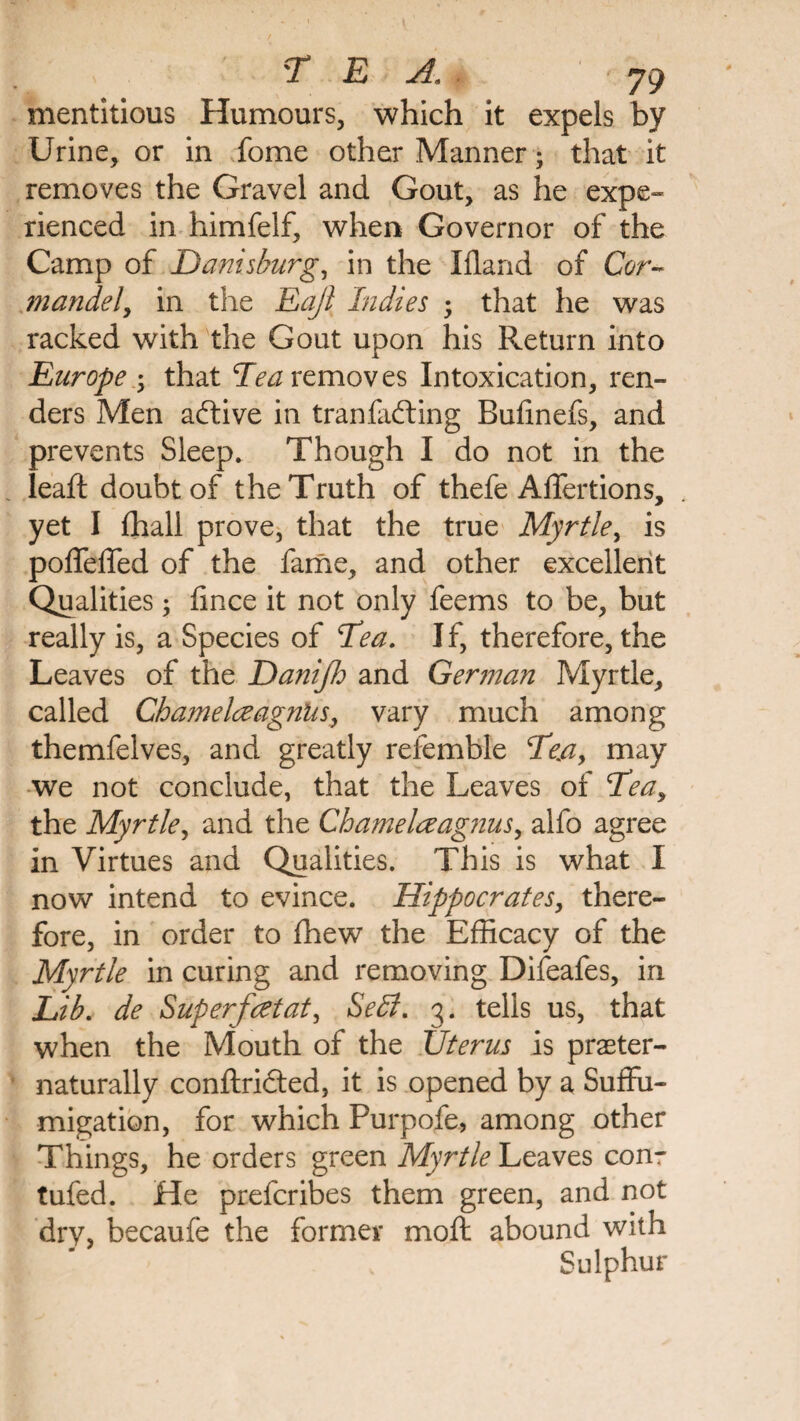 mentitious Humours, which it expels by Urine, or in fome other Manner; that it removes the Gravel and Gout, as he expe¬ rienced in himfelf, when Governor of the Camp of Danis burg, in the Ifland of Cor¬ ni ande l, in the Eajl Indies that he was racked with the Gout upon his Return into Europe ; that Tea removes Intoxication, ren¬ ders Men affive in tr an faffing Bufinefs, and prevents Sleep. Though I do not in the lead: doubt of the Truth of thefe Adfertions, yet I (hall prove, that the true Myrtle, is podedfed of the fame, and other excellent Qualities; fince it not only feems to be, but really is, a Species of Tea. I f, therefore, the Leaves of the Daniflo and German Myrtle, called Ghamelceagniis, vary much among themfelves, and greatly refemble Te.ay may we not conclude, that the Leaves of Teay the Myrtle, and the Chamelceagnus, alfo agree in Virtues and Qualities. This is what I now intend to evince. Hippocrates, there¬ fore, in order to fhew the Efficacy of the Myrtle in curing and removing Difeafes, in Lib. de Superfeet at, Sell. 3. tells us, that when the Mouth of the Uterus is praeter- naturally conftrifted, it is opened by a Suffu- migation, for which Purpofe, among other Things, he orders green Myrtle Leaves conr tufed. He preferibes them green, and not dry, becaufe the former mod: abound with Sulphur