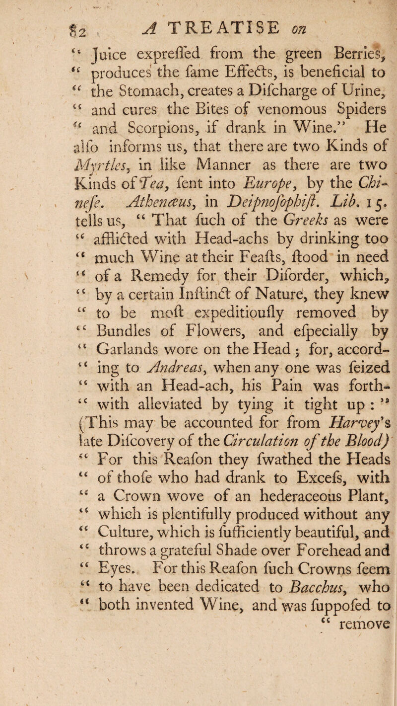 44 Juice exprefled from the green Berries, (i produces the fame Effects, is beneficial to “ the Stomach, creates a Difcharge of Urine, <c and cures the Bites of venomous Spiders u and Scorpions, if drank in Wine.” He alfo informs us, that there are two Kinds of Myrtles, in like Manner as there are two Kinds of Tea, fent into Europe, by the Chi- nefe. Atbenezus, in Deipnofophifl. Lib. 15. tells us, 44 That fuch of the Greeks as were u afflifted with Head-achs by drinking too <c much Wine at their Feafts, flood in need “ of a Remedy for their Diforder, which, <c by a certain Inftindl of Nature, they knew 44 to be moft expeditioufly removed by 44 Bundles of Flowers, and efpecially by 4 4 Garlands wore on the Head ; for, accord- 44 ing to Andreas, when any one was feized 4 4 with an Head-ach, his Pain was forth» 1C with alleviated by tying it tight up : (This may be accounted for from Harvey’s late Difcovery of the Circulation of the Blood) 44 For this Reafon they fwathed the Heads 44 of thofe who had drank to Excefs, with 44 a Crown wove of an hederaceous Plant, 44 which is plentifully produced without any 46 Culture, which is fufficiently beautiful, and 44 throws a grateful Shade over Forehead and 44 Eyes. For this Reafon fuch Crowns feem 44 to have been dedicated to Bacchus, who “ both invented Wine, and was fuppofed to ' 44 remove